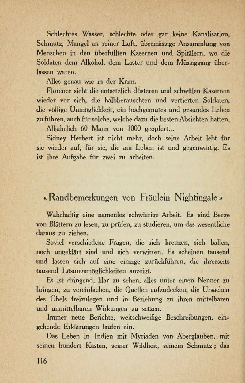 Schlechtes Wasser, schlechte oder gar keine Kanahsation, Schmutz, Mangel an reiner Luft, übermässige Ansammlung von Menschen in den überfüllten Kasernen und Spitälern, wo die Soldaten dem Alkohol, dem Laster und dem Müssiggang über- lassen waren. Alles genau wie in der Krim. Florence sieht die entsetzlich düsteren und schwülen Kasernen wieder vor sich, die halbberauschten und vertierten Soldaten, die völlige Unmöglichkeit, ein hochgemutes und gesundes Leben zu führen, auch für solche, welche dazu die besten Absichten hatten. Alljährlich 60 Mann von 1000 geopfert... Sidney Herbert ist nicht mehr, doch seine Arbeit lebt für sie wieder auf, für sie, die am Leben ist und gegenwärtig. Es ist ihre Aufgabe für zwei zu arbeiten. «Randbemerkungen von Fräulein Nightingale» Wahrhaftig eine namenlos schwierige Arbeit. Es sind Berge von Blättern zu lesen, zu prüfen, zu studieren, um das wesentliche daraus zu ziehen. Soviel verschiedene Fragen, die sich kreuzen, sich ballen, noch ungeklärt sind und sich verwirren. Es scheinen tausend und lassen sich auf eine einzige zurückführen, die ihrerseits tausend Lösungsmöglichkeiten anzeigt. Es ist dringend, klar zu sehen, alles unter einen Nenner zu bringen, zu vereinfachen, die Quellen aufzudecken, die Ursachen des Übels freizulegen und in Beziehung zu ihren mittelbaren und unmittelbaren Wirkungen zu setzen. Immer neue Berichte, weitschweifige Beschreibungen, ein- gehende Erklärungen laufen ein. Das Leben in Indien mit Myriaden von Aberglauben, mit seinen hundert Kasten, seiner Wildheit, seinem Schmutz ; das