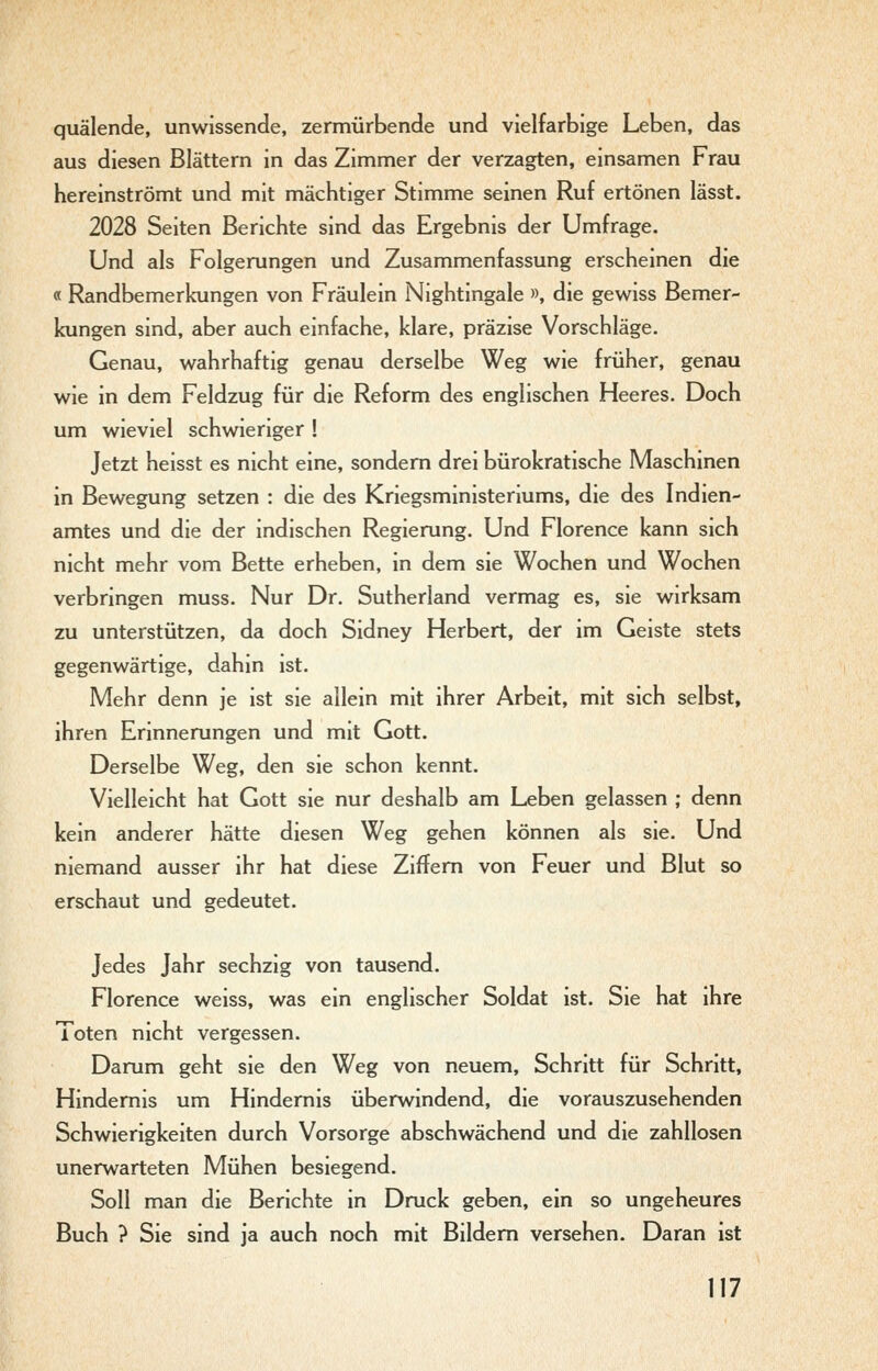 quälende, unwissende, zermürbende und vielfarbige Leben, das aus diesen Blättern in das Zimmer der verzagten, einsamen Frau hereinströmt und mit mächtiger Stimme seinen Ruf ertönen lässt. 2028 Seiten Berichte sind das Ergebnis der Umfrage. Und als Folgerungen und Zusammenfassung erscheinen die « Randbemerkungen von Fräulein Nightingale », die gewiss Bemer- kungen sind, aber auch einfache, klare, präzise Vorschläge. Genau, wahrhaftig genau derselbe Weg wie früher, genau wie in dem Feldzug für die Reform des englischen Heeres. Doch um wieviel schwieriger ! Jetzt heisst es nicht eine, sondern drei bürokratische Maschinen in Bewegung setzen : die des Kriegsministeriums, die des Indien- amtes und die der indischen Regierung. Und Florence kann sich nicht mehr vom Bette erheben, in dem sie Wochen und Wochen verbringen muss. Nur Dr. Sutherland vermag es, sie wirksam zu unterstützen, da doch Sidney Herbert, der im Geiste stets gegenwärtige, dahin ist. Mehr denn je ist sie allein mit ihrer Arbeit, mit sich selbst, ihren Erinnerungen und mit Gott. Derselbe Weg, den sie schon kennt. Vielleicht hat Gott sie nur deshalb am Leben gelassen ; denn kein anderer hätte diesen Weg gehen können als sie. Und niemand ausser ihr hat diese Ziffern von Feuer und Blut so erschaut und gedeutet. Jedes Jahr sechzig von tausend. Florence weiss, was ein englischer Soldat ist. Sie hat ihre Toten nicht vergessen. Darum geht sie den Weg von neuem. Schritt für Schritt, Hindernis um Hindernis überwindend, die vorauszusehenden Schwierigkeiten durch Vorsorge abschwächend und die zahllosen unerwarteten Mühen besiegend. Soll man die Berichte in Druck geben, ein so ungeheures Buch ? Sie sind ja auch noch mit Bildern versehen. Daran ist