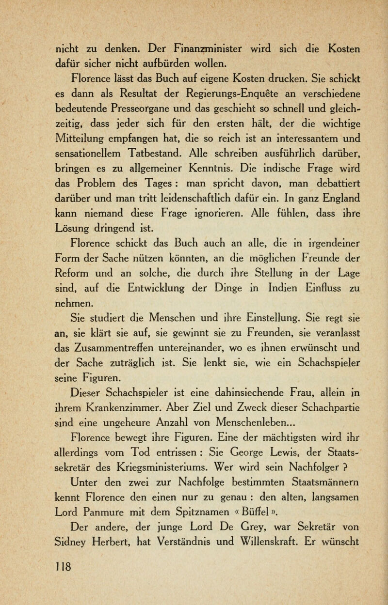 nicht zu denken. Der Finanzminister wird sich die Kosten dafür sicher nicht aufbürden wollen. Florence lässt das Buch auf eigene Kosten drucken. Sie schickt es dann als Resultat der Regierungs-Enquete an verschiedene bedeutende Presseorgane und das geschieht so schnell und gleich- zeitig, dass jeder sich für den ersten hält, der die wichtige Mitteilung empfangen hat, die so reich ist an interessantem und sensationellem Tatbestand. Alle schreiben ausführlich darüber, bringen es zu allgemeiner Kenntnis. Die indische Frage wird das Problem des Tages : man spricht davon, man debattiert darüber und man tritt leidenschaftlich dafür ein. In ganz England kann niemand diese Frage ignorieren. Alle fühlen, dass ihre Lösung dringend ist. Florence schickt das Buch auch an alle, die in irgendeiner Form der Sache nützen könnten, an die möglichen Freunde der Reform und an solche, die durch ihre Stellung in der Lage sind, auf die Entwicklung der Dinge in Indien Einfluss zu nehmen. Sie studiert die Menschen und ihre Einstellung. Sie regt sie an, sie klärt sie auf, sie gewinnt sie zu Freunden, sie veranlasst das Zusammentreffen untereinander, wo es ihnen erwünscht und der Sache zuträglich ist. Sie lenkt sie, wie ein Schachspieler seine Figuren. Dieser Schachspieler ist eine dahinsiechende Frau, allein in ihrem Krankenzimmer. Aber Ziel und Zweck dieser Schachpartie sind eine ungeheure Anzahl von Menschenleben... Florence bewegt ihre Figuren. Eine der mächtigsten wird ihr allerdings vom Tod entrissen : Sie George Lewis, der Staats- sekretär des Kriegsministeriums. Wer wird sein Nachfolger ? Unter den zwei zur Nachfolge bestimmten Staatsmännern kennt Florence den einen nur zu genau ; den alten, langsamen Lord Panmure mit dem Spitznamen « Büffel ». Der andere, der junge Lord De Grey, war Sekretär von Sidney Herbert, hat Verständnis und Willenskraft. Er wünscht