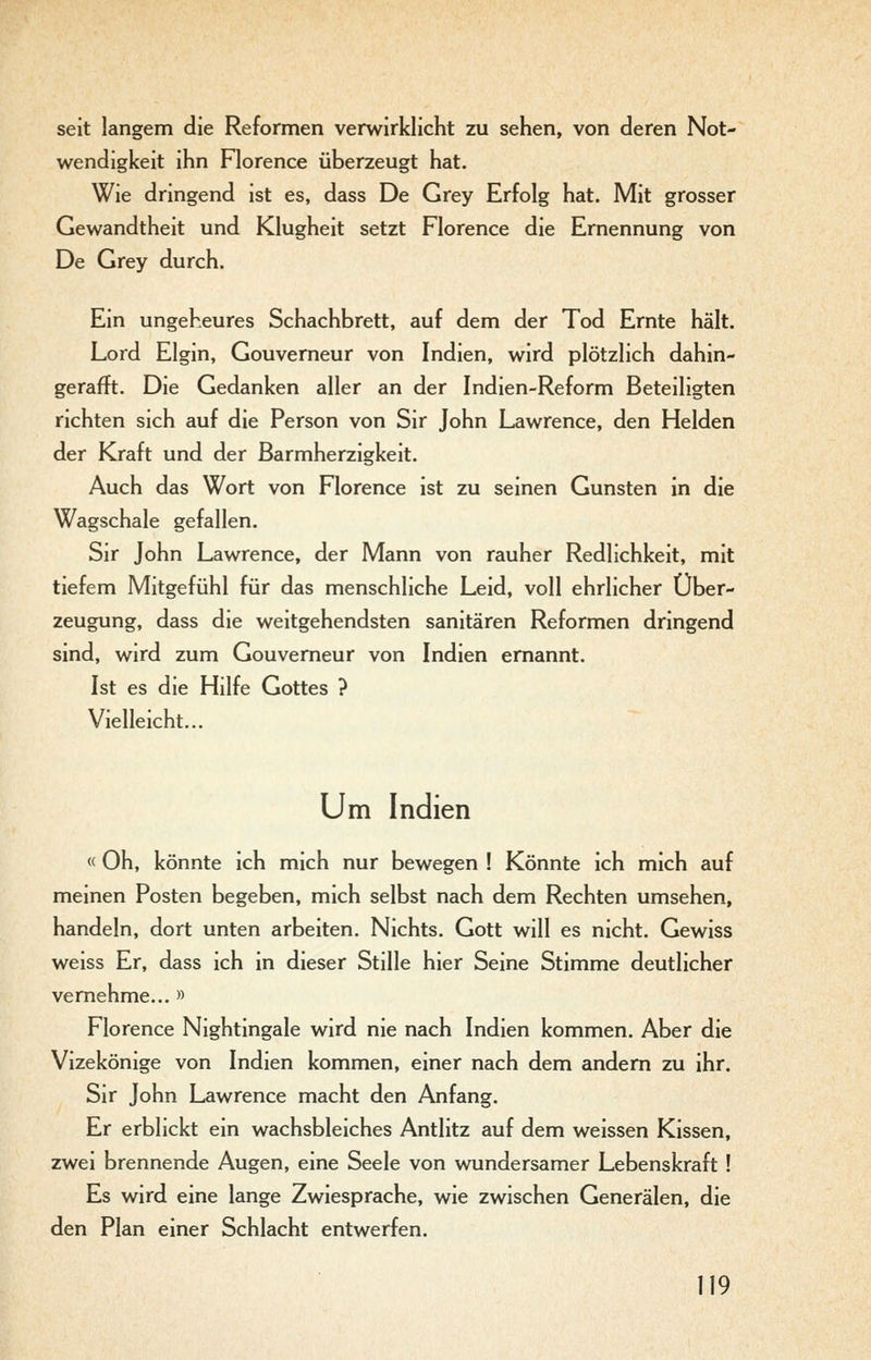 seit langem die Reformen verwirklicht zu sehen, von deren Not- wendigkeit ihn Florence überzeugt hat. Wie dringend ist es, dass De Grey Erfolg hat. Mit grosser Gewandtheit und Klugheit setzt Florence die Ernennung von De Grey durch. Ein ungeheures Schachbrett, auf dem der Tod Ernte hält. Lord Elgin, Gouverneur von Indien, wird plötzlich dahin- gerafft. Die Gedanken aller an der Indien-Reform Beteiligten richten sich auf die Person von Sir John Lawrence, den Helden der Kraft und der Barmherzigkeit. Auch das Wort von Florence ist zu seinen Gunsten in die Wagschale gefallen. Sir John Lawrence, der Mann von rauher Redlichkeit, mit tiefem Mitgefühl für das menschliche Leid, voll ehrlicher Über- zeugung, dass die weitgehendsten sanitären Reformen dringend sind, wird zum Gouverneur von Indien ernannt. Ist es die Hilfe Gottes ? Vielleicht... Um Indien «Oh, könnte ich mich nur bewegen ! Könnte ich mich auf meinen Posten begeben, mich selbst nach dem Rechten umsehen, handeln, dort unten arbeiten. Nichts. Gott will es nicht. Gewiss weiss Er, dass ich in dieser Stille hier Seine Stimme deutlicher vernehme... » Florence Nightingale wird nie nach Indien kommen. Aber die Vizekönige von Indien kommen, einer nach dem andern zu ihr. Sir John Lawrence macht den Anfang. Er erblickt ein wachsbleiches Antlitz auf dem weissen Kissen, zwei brennende Augen, eine Seele von wundersamer Lebenskraft ! Es wird eine lange Zwiesprache, wie zwischen Generälen, die den Plan einer Schlacht entwerfen.
