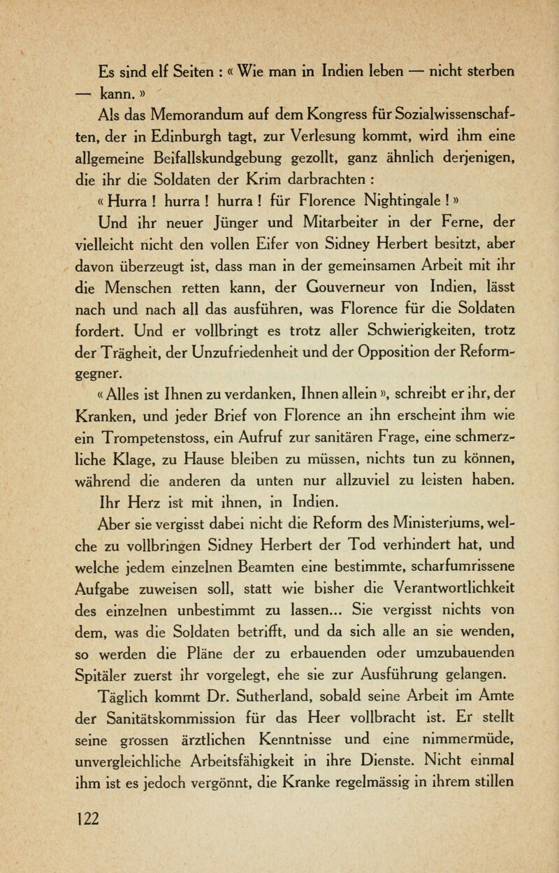 Es sind elf Seiten : « Wie man in Indien leben — nicht sterben — kann. » Als das Memorandum auf dem Kongress für Sozialwissenschaf- ten, der in Edinburgh tagt, zur Verlesung kommt, wird ihm eine allgemeine Beifallskundgebung gezollt, ganz ähnlich derjenigen, die ihr die Soldaten der Krim darbrachten : « Hurra ! hurra ! hurra ! für Florence Nightingale ! » Und ihr neuer Jünger und Mitarbeiter in der Ferne, der vielleicht nicht den vollen Eifer von Sidney Herbert besitzt, aber davon überzeugt ist, dass man in der gemeinsamen Arbeit mit ihr die Menschen retten kann, der Gouverneur von Indien, lässt nach und nach all das ausführen, was Florence für die Soldaten fordert. Und er vollbringt es trotz aller Schwierigkeiten, trotz der Trägheit, der Unzufriedenheit und der Opposition der Reform- gegner. «Alles ist Ihnen zu verdanken, Ihnen allein », schreibt er ihr, der Kranken, und jeder Brief von Florence an ihn erscheint ihm wie ein Trompetenstoss, ein Aufruf zur sanitären Frage, eine schmerz- liche Klage, zu Hause bleiben zu müssen, nichts tun zu können, während die anderen da unten nur allzuviel zu leisten haben. Ihr Herz ist mit ihnen, in Indien. Aber sie vergisst dabei nicht die Reform des Ministeriums, wel- che zu vollbringen Sidney Herbert der Tod verhindert hat, und welche jedem einzelnen Beamten eine bestimmte, scharfumrissene Aufgabe zuweisen soll, statt wie bisher die Verantwortlichkeit des einzelnen unbestimmt zu lassen... Sie vergisst nichts von dem, was die Soldaten betrifft, und da sich alle an sie wenden, so werden die Pläne der zu erbauenden oder umzubauenden Spitäler zuerst ihr vorgelegt, ehe sie zur Ausführung gelangen. Täglich kommt Dr. Sutherland, sobald seine Arbeit im Amte der Sanitätskommission für das Heer vollbracht ist. Er stellt seine grossen ärztlichen Kenntnisse und eine nimmermüde, unvergleichliche Arbeitsfähigkeit in ihre Dienste. Nicht einmal ihm ist es jedoch vergönnt, die Kranke regelmässig in ihrem stillen
