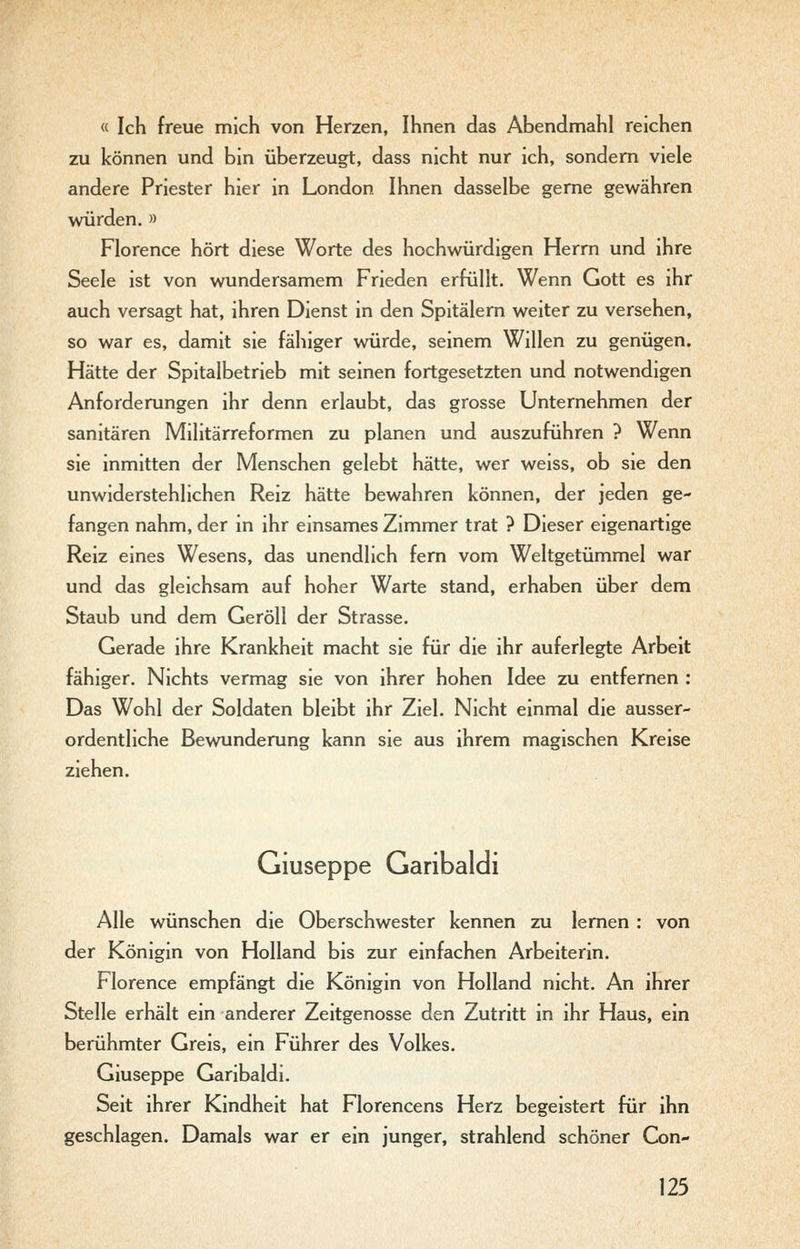 « Ich freue mich von Herzen, Ihnen das Abendmahl reichen zu können und bin überzeugt, dass nicht nur ich, sondern viele andere Priester hier in London Ihnen dasselbe gerne gewähren wöirden. » Florence hört diese Worte des hochwürdigen Herrn und ihre Seele ist von wundersamem Frieden erfüllt. Wenn Gott es ihr auch versagt hat, ihren Dienst in den Spitälern weiter zu versehen, so war es, damit sie fähiger würde, seinem Willen zu genügen. Hätte der Spitalbetrieb mit seinen fortgesetzten und notwendigen Anforderungen ihr denn erlaubt, das grosse Unternehmen der sanitären Militärreformen zu planen und auszuführen ? Wenn sie inmitten der Menschen gelebt hätte, wer weiss, ob sie den unwiderstehlichen Reiz hätte bewahren können, der jeden ge- fangen nahm, der in ihr einsames Zimmer trat ? Dieser eigenartige Reiz eines Wesens, das unendlich fem vom Weltgetümmel war und das gleichsam auf hoher Warte stand, erhaben über dem Staub und dem Geröll der Strasse. Gerade ihre Krankheit macht sie für die ihr auferlegte Arbeit fähiger. Nichts vermag sie von ihrer hohen Idee zu entfernen : Das Wohl der Soldaten bleibt ihr Ziel. Nicht einmal die ausser- ordentliche Bewunderung kann sie aus ihrem magischen Kreise ziehen. Giuseppe Garibaldi Alle wünschen die Oberschwester kennen zu lernen : von der Königin von Holland bis zur einfachen Arbeiterin. Florence empfängt die Königin von Holland nicht. An ihrer Stelle erhält ein anderer Zeitgenosse den Zutritt in ihr Haus, ein berühmter Greis, ein Führer des Volkes. Giuseppe Garibaldi. Seit ihrer Kindheit hat Florencens Herz begeistert für ihn geschlagen. Damals war er ein junger, strahlend schöner Con-