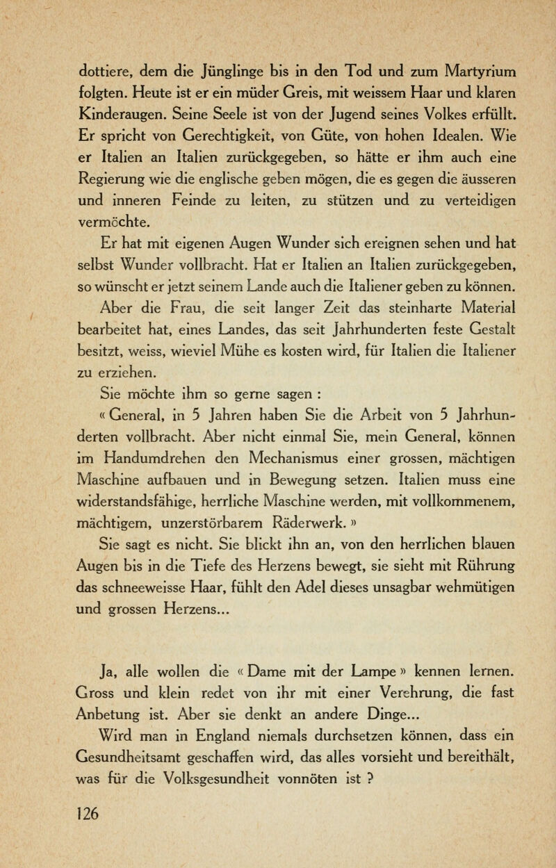 dottiere, dem die Jünglinge bis in den Tod und zum Martyrium folgten. Heute ist er ein müder Greis, mit weissem Haar und klaren Kinderaugen. Seine Seele ist von der Jugend seines Volkes erfüllt. Er spricht von Gerechtigkeit, von Güte, von hohen Idealen. Wie er Italien an Italien zurückgegeben, so hätte er ihm auch eine Regierung wie die englische geben mögen, die es gegen die äusseren und inneren Feinde zu leiten, zu stützen und zu verteidigen vermöchte. Er hat mit eigenen Augen Wunder sich ereignen sehen und hat selbst Wunder vollbracht. Hat er Italien an Italien zurückgegeben, so wünscht er jetzt seinem Lande auch die Italiener geben zu können. Aber die Frau, die seit langer Zeit das steinharte Material bearbeitet hat, eines Landes, das seit Jahrhunderten feste Gestalt besitzt, weiss, wieviel Mühe es kosten wird, für Italien die Italiener zu erziehen. Sie möchte ihm so gerne sagen : « General, in 5 Jahren haben Sie die Arbeit von 5 Jahrhun- derten vollbracht. Aber nicht einmal Sie, mein General, können im Handumdrehen den Mechanismus einer grossen, mächtigen Maschine aufbauen und in Bewegung setzen. Italien muss eine widerstandsfähige, herrliche Maschine werden, mit vollkommenem, mächtigem, unzerstörbarem Räderwerk. » Sie sagt es nicht. Sie blickt ihn an, von den herrlichen blauen Augen bis in die Tiefe des Herzens bewegt, sie sieht mit Rührung das schneeweisse Haar, fühlt den Adel dieses unsagbar wehmütigen und grossen Herzens... Ja, alle wollen die « Dame mit der Lampe » kennen lernen. Gross und klein redet von ihr mit einer Verehrung, die fast Anbetung ist. Aber sie denkt an andere Dinge... Wird man in England niemals durchsetzen können, dass ein Gesundheitsamt geschaffen wird, das alles vorsieht und bereithält, was für die Volksgesundheit vonnöten ist ?