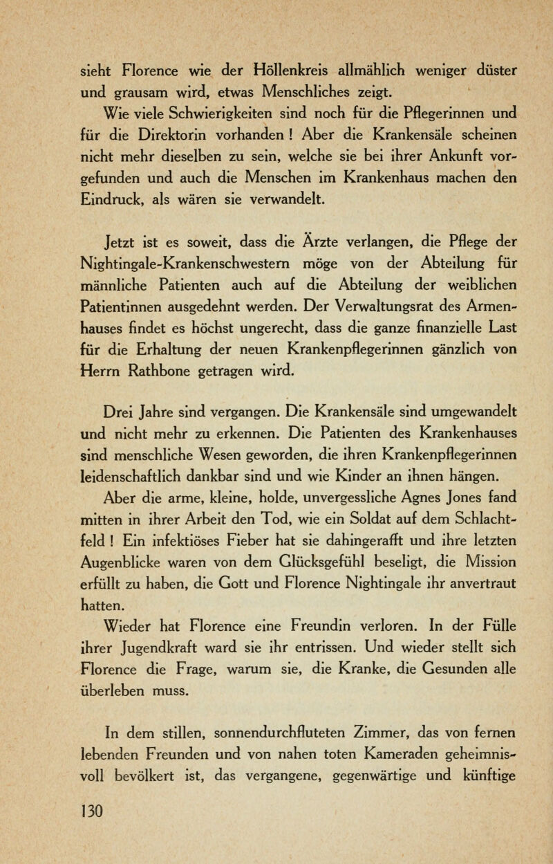 sieht Florence wie der Höllenkreis allmählich weniger düster und grausam wird, etwas Menschliches zeigt. Wie viele Schwierigkeiten sind noch für die Pflegerinnen und für die Direktorin vorhanden ! Aber die Krankensäle scheinen nicht mehr dieselben zu sein, welche sie bei ihrer Ankunft vor- gefunden und auch die Menschen im Krankenhaus machen den Eindruck, als wären sie verwandelt. Jetzt ist es soweit, dass die Arzte verlangen, die Pflege der Nightingale-Krankenschwestem möge von der Abteilung für männliche Patienten auch auf die Abteilung der weiblichen Patientinnen ausgedehnt werden. Der Verwaltungsrat des Armen- hauses findet es höchst ungerecht, dass die ganze finanzielle Last für die Erhaltung der neuen Krankenpflegerinnen gänzlich von Herrn Rathbone getragen wird. Drei Jahre sind vergangen. Die Krankensäle sind umgewandelt und nicht mehr zu erkennen. Die Patienten des Krankenhauses sind menschliche Wesen geworden, die ihren Krankenpflegerinnen leidenschaftlich dankbar sind und wie Kinder an ihnen hängen. Aber die arme, kleine, holde, unvergessliche Agnes Jones fand mitten in ihrer Arbeit den Tod, wie ein Soldat auf dem Schlacht- feld ! Ein infektiöses Fieber hat sie dahingerafft und ihre letzten Augenblicke waren von dem Glücksgefühl beseligt, die Mission erfüllt zu haben, die Gott und Florence Nightingale ihr anvertraut hatten. Wieder hat Florence eine Freundin verloren. In der Fülle ihrer Jugendkraft ward sie ihr entrissen. Und wieder stellt sich Florence die Frage, warum sie, die Kranke, die Gesunden alle überleben muss. In dem stillen, sonnendurchfluteten Zimmer, das von fernen lebenden Freunden und von nahen toten Kameraden geheimnis- voll bevölkert ist, das vergangene, gegenwärtige und künftige
