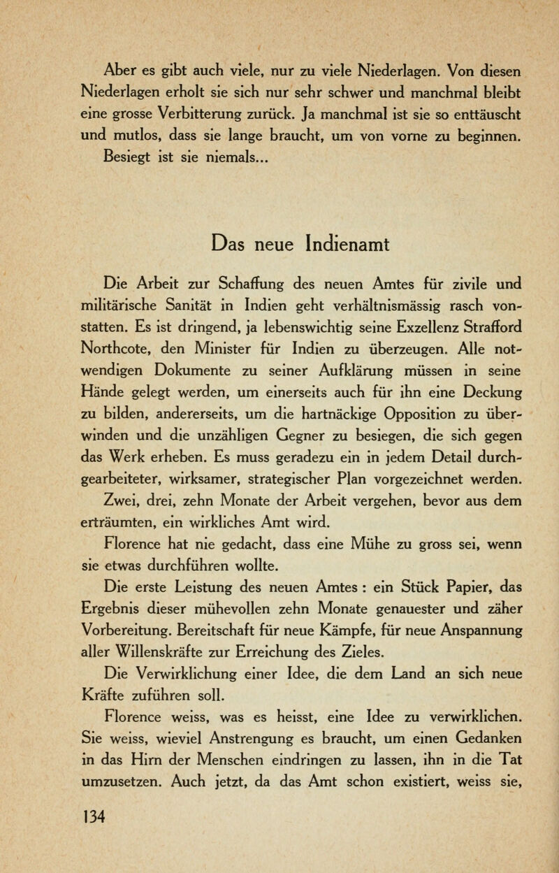Aber es gibt auch viele, nur zu viele Niederlagen. Von diesen Niederlagen erholt sie sich nur sehr schwer und manchmal bleibt eine grosse Verbitterung zurück. Ja manchmal ist sie so enttäuscht und mutlos, dass sie lange braucht, um von vorne zu beginnen. Besiegt ist sie niemals... Das neue Indienamt Die Arbeit zur Schaffung des neuen Amtes für zivile und militärische Sanität in Indien geht verhältnismässig rasch von- statten. Es ist dringend, ja lebenswichtig seine Exzellenz Strafford Northcote, den Minister für Indien zu überzeugen. Alle not- wendigen Dokumente zu seiner Aufklärung müssen in seine Hände gelegt werden, um einerseits auch für ihn eine Deckung zu bilden, andererseits, um die hartnäckige Opposition zu über- winden und die unzähligen Gegner zu besiegen, die sich gegen das Werk erheben. Es muss geradezu ein in jedem Detail durch- gearbeiteter, wirksamer, strategischer Plan vorgezeichnet werden. Zwei, drei, zehn Monate der Arbeit vergehen, bevor aus dem erträumten, ein wirkliches Amt wird. Florence hat nie gedacht, dass eine Mühe zu gross sei, wenn sie etwas durchführen wollte. Die erste Leistung des neuen Amtes : ein Stück Papier, das Ergebnis dieser mühevollen zehn Monate genauester und zäher Vorbereitung. Bereitschaft für neue Kämpfe, für neue Anspannung aller Willenskräfte zur Erreichung des Zieles. Die Verwirklichung einer Idee, die dem Land an sich neue Kräfte zuführen soll. Florence weiss, was es heisst, eine Idee zu verwirklichen. Sie weiss, wieviel Anstrengung es braucht, um einen Gedanken in das Hirn der Menschen eindringen zu lassen, ihn in die Tat umzusetzen. Auch jetzt, da das Amt schon existiert, weiss sie,