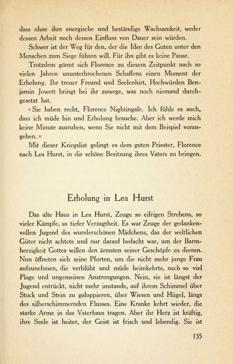 dass ohne ihre energische und beständige Wachsamkeit, weder dessen Arbeit noch dessen Einfluss von Dauer sein würden. Schwer ist der Weg für den, der die Idee des Guten unter den Menschen zum Siege führen will. Für ihn gibt es keine Pause. Trotzdem gönnt sich Florence zu diesem Zeitpunkt nach so vielen Jahren ununterbrochenen Schaffens einen Moment der Erholung. Ihr treuer Freund und Seelenhirt, Hochwürden Ben- jamin Jowett bringt bei ihr zuwege, was noch niemand durch- gesetzt hat. «Sie haben recht, Florence Nightingale. Ich fühle es auch, dass ich müde bin und Erholung brauche. Aber ich werde mich keine Minute ausruhen, wenn Sie nicht mit dem Beispiel voran- gehen. » Mit dieser Kriegslist gelingt es dem guten Priester, Florence nach Lea Hurst, in die schöne Besitzung ihres Vaters zu bringen. Erholung in Lea Hurst Das alte Haus in Lea Hurst, Zeuge so eifrigen Strebens, so vieler Kämpfe, so tiefer Verzagtheit. Es war Zeuge der gedanken- vollen Jugend des wunderschönen Mädchens, das der weltlichen Güter nicht achtete und nur darauf bedacht war, um der Barm- herzigkeit Gottes willen den ärmsten seiner Geschöpfe zu dienen. Nun öffneten sich seine Pforten, um die nicht mehr junge Frau aufzunehmen, die verblüht und müde heimkehrte, nach so viel Plage und ungemeinen Anstrengungen. Nein, sie ist längst der Jugend entrückt, nicht mehr imstande, auf ihrem Schimmel über Stock und Stein zu galoppieren, über Wiesen und Hügel, längs des silberschimmernden Flusses. Eine Kranke kehrt wieder, die starke Arme in das Vaterhaus tragen. Aber ihr Herz ist kräftig, ihre Seele ist heiter, der Geist ist frisch und lebendig. Sie ist