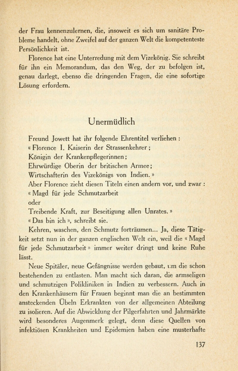 der Frau kennenzulernen, die, insoweit es sich uni sanitäre Pro- bleme handelt, ohne Zweifel auf der ganzen Welt die kompetenteste Persönlichkeit ist. Florence hat eine Unterredung mit dem Vizekönig. Sie schreibt für ihn ein Memorandum, das den Weg, der zu befolgen ist, genau darlegt, ebenso die dringenden Fragen, die eine sofortige Lösung erfordern. Unermüdlich Freund Jowett hat ihr folgende Ehrentitel verliehen : « Florence I. Kaiserin der Strassenkehrer ; Königin der Krankenpflegerinnen; Ehrwürdige Oberin der britischen Armee; Wirtschafterin des Vizekönigs von Indien. » Aber Florence zieht diesen Titeln einen andern vor, und zwar : « Magd für jede Schmutzarbeit oder Treibende Kraft, zur Beseitigung allen Unrates. » « Das bin ich », schreibt sie. Kehren, waschen, den Schmutz forträumen... Ja, diese Tätig- keit setzt nun in der ganzen englischen Welt ein, weil die « Magd für jede Schmutzarbeit» immer weiter dringt und keine Ruhe lässt. Neue Spitäler, neue Gefängnisse werden gebaut, i:m die schon bestehenden zu entlasten. Man macht sich daran, die armseligen und schmutzigen Polikliniken in Indien zu verbessern. Auch in den Krankenhäusern für Frauen beginnt man die an bestimmten ansteckenden Übeln Erkrankten von der allgemeinen Abteilung zu isolieren. Auf die Abwicklung der Pilgerfahrten und Jahrmärkte wird besonderes Augenmerk gelegt, denn diese Quellen von infektiösen Krankheiten und Epidemien haben eine musterhafte