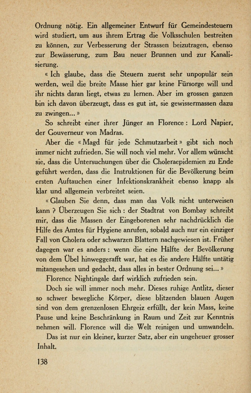 Ordnung nötig. Ein allgemeiner Entwurf für Gemeindesteuern wird studiert, um aus ihrem Ertrag die Volksschulen bestreiten zu können, zur Verbesserung der Strassen beizutragen, ebenso zur Bewässerung, zum Bau neuer Brunnen und zur Kanali- sierung. « Ich glaube, dass die Steuern zuerst sehr unpopulär sein werden, weil die breite Masse hier gar keine Fürsorge will und ihr nichts daran liegt, etwas zu lernen. Aber im grossen ganzen bin ich davon überzeugt, dass es gut ist, sie gewissermassen dazu zu zwingen...» So schreibt einer ihrer Jünger an Florence : Lord Napier, der Gouverneur von Madras. Aber die «Magd für jede Schmutzarbeit» gibt sich noch immer nicht zufrieden. Sie will noch viel mehr. Vor allem wünscht sie, dass die Untersuchungen über die Choleraepidemien zu Ende geführt werden, dass die Instruktionen für die Bevölkerung beim ersten Auftauchen einer Infektionskrankheit ebenso knapp als klar und allgemein verbreitet seien. «Glauben Sie denn, dass man das Volk nicht unterweisen kann ? Überzeugen Sie sich : der Stadtrat von Bombay schreibt mir, dass die Massen der Eingeborenen sehr nachdrücklich die Hilfe des Amtes für Hygiene anrufen, sobald auch nur ein einziger Fall von Cholera oder schwarzen Blattern nachgewiesen ist. Früher dagegen war es anders : wenn die eine Hälfte der Bevölkerung von dem Übel hinweggerafft war, hat es die andere Hälfte untätig mitangesehen und gedacht, dass alles in bester Ordnung sei... » Florence Nightingale darf wirklich zufrieden sein. Doch sie will immer noch mehr. Dieses ruhige Antlitz, dieser so schwer bewegliche Körper, diese blitzenden blauen Augen sind von dem grenzenlosen Ehrgeiz erfüllt, der kein Mass, kerne Pause und keine Beschränkung in Raum und Zeit zur Kenntnis nehmen will. Florence will die Welt reinigen und umwandeln. Das ist nur ein kleiner, kurzer Satz, aber ein ungeheuer grosser Inhalt.