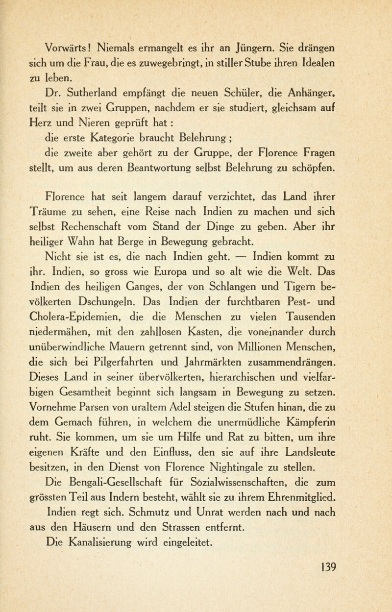 Vorwärts! Niemals ermangelt es ihr an Jüngern. Sie drängen sich um die Frau, die es zuwegebringt, in stiller Stube ihren Idealen zu leben. Dr. Sutherland empfängt die neuen Schüler, die Anhänger, teilt sie in zwei Gruppen, nachdem er sie studiert, gleichsam auf Herz und Nieren geprüft hat : die erste Kategorie braucht Belehrung ; die zweite aber gehört zu der Gruppe, der Florence Fragen stellt, um aus deren Beantwortung selbst Belehrung zu schöpfen. Florence hat seit langem darauf verzichtet, das Land ihrer Träume zu sehen, eine Reise nach Indien zu machen und sich selbst Rechenschaft vom Stand der Dinge zu geben. Aber ihr heiliger Wahn hat Berge in Bewegung gebracht. Nicht sie ist es, die nach Indien geht. — Indien kommt zu ihr. Indien, so gross wie Europa und so alt wie die Welt. Das Indien des heiligen Ganges, der von Schlangen und Tigern be- völkerten Dschungeln. Das Indien der furchtbaren Pest- und Cholera-Epidemien, die die Menschen zu vielen Tausenden niedermähen, mit den zahllosen Kasten, die voneinander durch unüberwindliche Mauern getrennt sind, von Millionen Menschen, die sich bei Pilgerfahrten und Jahrmärkten zusammendrängen. Dieses Land in seiner übervölkerten, hierarchischen und vielfar- bigen Gesamtheit beginnt sich langsam in Bewegung zu setzen. Vornehme Parsen von uraltem Adel steigen die Stufen hinan, die zu dem Gemach führen, in welchem die unermüdliche Kämpferin ruht. Sie kommen, um sie um Hilfe und Rat zu bitten, um ihre eigenen Kräfte und den Einfluss, den sie auf ihre Landsleute besitzen, m den Dienst von Florence Nightingale zu stellen. Die Bengali-Gesellschaft für Sozialwissenschaften, die zum grössten Teil aus Indem besteht, wählt sie zu ihrem Ehrenmitglied. Indien regt sich. Schmutz und Unrat werden nach und nach aus den Häusern und den Strassen entfernt. Die Kanalisierung wird eingeleitet.