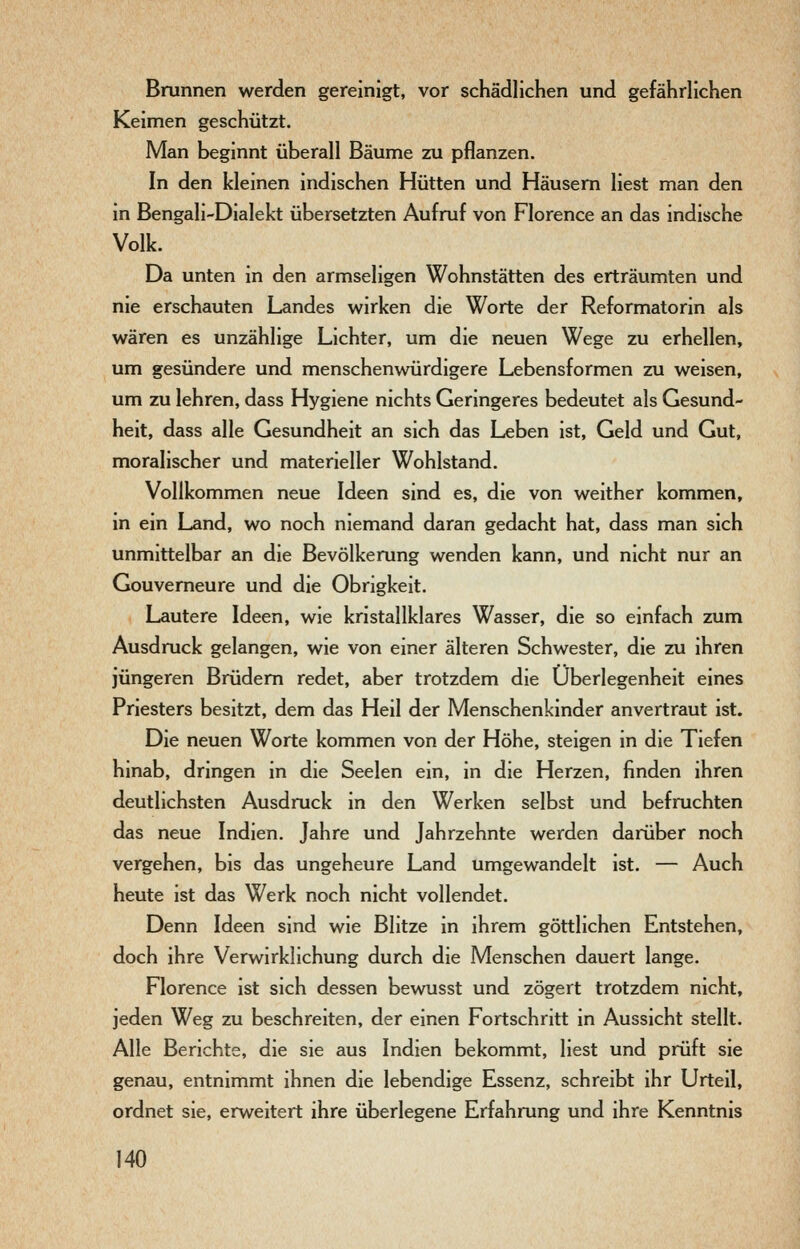Brunnen werden gereinigt, vor schädlichen und gefährlichen Keimen geschützt. Man beginnt überall Bäume zu pflanzen. In den kleinen indischen Hütten und Häusern liest man den in Bengali-Dialekt übersetzten Aufruf von Florence an das indische Volk. Da unten in den armseligen Wohnstätten des erträumten und nie erschauten Landes wirken die Worte der Reformatorin als wären es unzählige Lichter, um die neuen Wege zu erhellen, um gesündere und menschenwürdigere Lebensformen zu weisen, um zu lehren, dass Hygiene nichts Geringeres bedeutet als Gesund- heit, dass alle Gesundheit an sich das Leben ist, Geld und Gut, moralischer und materieller Wohlstand. Vollkommen neue Ideen sind es, die von weither kommen, in ein Land, wo noch niemand daran gedacht hat, dass man sich unmittelbar an die Bevölkerung wenden kann, und nicht nur an Gouverneure und die Obrigkeit. Lautere Ideen, wie kristallklares Wasser, die so einfach zum Ausdruck gelangen, wie von einer älteren Schwester, die zu ihren jüngeren Brüdern redet, aber trotzdem die Überlegenheit eines Priesters besitzt, dem das Heil der Menschenkinder anvertraut ist. Die neuen Worte kommen von der Höhe, steigen in die Tiefen hinab, dringen in die Seelen ein, in die Herzen, finden ihren deutlichsten Ausdruck in den Werken selbst und befruchten das neue Indien. Jahre und Jahrzehnte werden darüber noch vergehen, bis das ungeheure Land umgewandelt ist. — Auch heute ist das Werk noch nicht vollendet. Denn Ideen sind wie Blitze in ihrem göttlichen Entstehen, doch ihre Verwirklichung durch die Menschen dauert lange. Florence ist sich dessen bewusst und zögert trotzdem nicht, jeden Weg zu beschreiten, der einen Fortschritt in Aussicht stellt. Alle Berichte, die sie aus Indien bekommt, liest und prüft sie genau, entnimmt ihnen die lebendige Essenz, schreibt ihr Urteil, ordnet sie, erweitert ihre überlegene Erfahrung und ihre Kenntnis