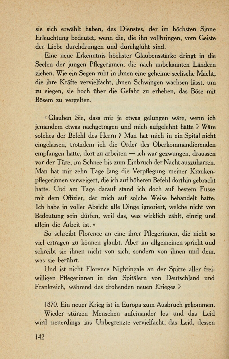 sie sich erwählt haben, des Dienstes, der im höchsten Sinne Erleuchtung bedeutet, wenn die, die ihn vollbringen, vom Geiste der Liebe durchdrungen und durchglüht sind. Eine neue Erkenntnis höchster Glaubensstärke dringt in die Seelen der jungen Pflegerinnen, die nach unbekannten Ländern ziehen. Wie ein Segen ruht in ihnen eine geheime seelische Macht, die ihre Kräfte vervielfacht, ihnen Schwingen wachsen lässt, um zu siegen, sie hoch über die Gefahr zu erheben, das Böse mit Bösem zu vergelten. «Glauben Sie, dass mir je etwas gelungen wäre, wenn ich jemandem etwas nachgetragen und mich aufgelehnt hätte ? Wäre solches der Befehl des Herrn ? Man hat mich in ein Spital nicht eingelassen, trotzdem ich die Order des Oberkommandierenden empfangen hatte, dort zu arbeiten — ich war gezwungen, draussen vor der Türe, im Schnee bis zum Einbruch der Nacht auszuharren. Man hat mir zehn Tage lang die Verpflegung meiner Kranken- pflegerinnen verweigert, die ich auf höheren Befehl dorthin gebracht hatte. Und am Tage darauf stand ich doch auf bestem Fusse mit dem Offizier, der mich auf solche Weise behandelt hatte. Ich habe in voller Absicht alle Dinge ignoriert, welche nicht von Bedeutung sein dürfen, weil das, was wirklich zählt, einzig und allein die Arbeit ist. « So schreibt Florence an eine ihrer Pflegerinnen, die nicht so viel ertragen zu können glaubt. Aber im allgemeinen spricht und schreibt sie ihnen nicht von sich, sondern von ihnen und dem, was sie berührt. Und ist nicht Florence Nightingale an der Spitze aller frei- willigen Pflegerinnen in den Spitälern von Deutschland und Frankreich, während des drohenden neuen Krieges ? 1870. Ein neuer Krieg ist in Europa zum Ausbruch gekommen. Wieder stürzen Menschen aufeinander los und das Leid wird neuerdings ins Unbegrenzte vervielfacht, das Leid, dessen