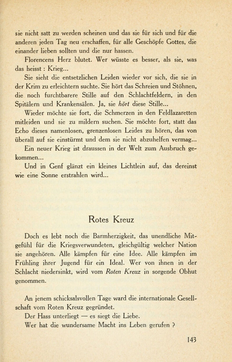sie nicht satt zu werden scheinen und das sie für sich und für die anderen jeden Tag neu erschaffen, für alle Geschöpfe Gottes, die einander lieben sollten und die nur hassen. Florencens Herz blutet. Wer wüsste es besser, als sie, was das heisst : Krieg... Sie sieht die entsetzlichen Leiden wieder vor sich, die sie in der Krim zu erleichtern suchte. Sie hört das Schreien und Stöhnen, die noch furchtbarere Stille auf den Schlachtfeldern, in den Spitälern und Krankensälen. Ja, sie hört diese Stille... Wieder möchte sie fort, die Schmerzen in den Feldlazaretten mitleiden und sie zu mildern suchen. Sie möchte fort, statt das Echo dieses namenlosen, grenzenlosen Leides zu hören, das von überall auf sie einstürmt und dem sie nicht abzuhelfen vermag... Ein neuer Krieg ist draussen in der Welt zum Ausbruch ge- kommen... Und in Genf glänzt ein kleines Lichtlein auf, das dereinst wie eine Sonne erstrahlen wird... Rotes Kreuz Doch es lebt noch die Barmherzigkeit, das unendliche Mit- gefühl für die Kriegsverwundeten, gleichgültig welcher Nation sie angehören. Alle kämpfen für eine Idee. Alle kämpfen im Frühling ihrer Jugend für ein Ideal. Wer von ihnen in der Schlacht niedersinkt, wird vom Roten Kreuz in sorgende Obhut genommen. An jenem schicksalsvollen Tage ward die internationale Gesell- schaft vom Roten Kreuz gegründet. Der Hass unterliegt — es siegt die Liebe. Wer hat die wundersame Macht ins Leben gerufen ?