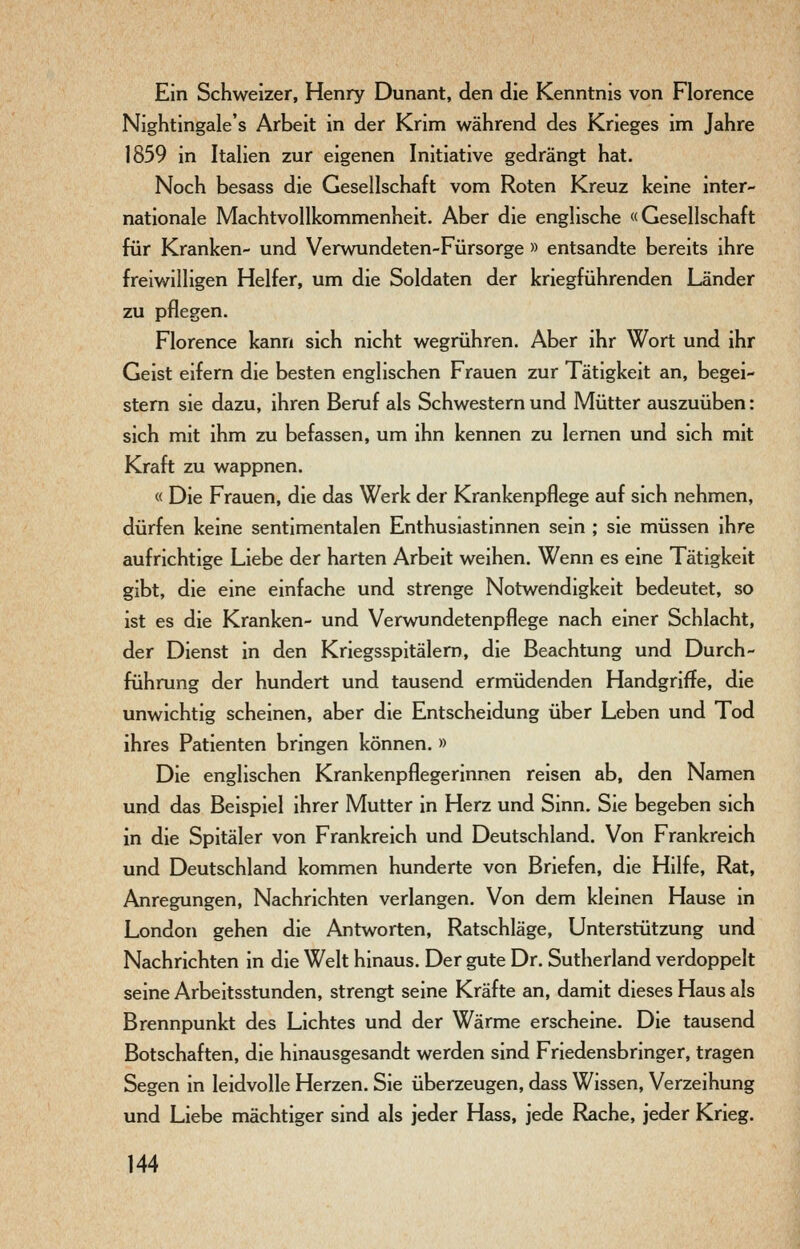 Ein Schweizer, Henry Dunant, den die Kenntnis von Florence Nightingale's Arbeit in der Krim während des Krieges im Jahre 1859 in Italien zur eigenen Initiative gedrängt hat. Noch besass die Gesellschaft vom Roten Kreuz keine inter- nationale Machtvollkommenheit. Aber die englische «Gesellschaft für Kranken- und Verwundeten-Fürsorge » entsandte bereits ihre freiwilligen Helfer, um die Soldaten der kriegführenden Länder zu pflegen. Florence kann sich nicht wegrühren. Aber ihr Wort und ihr Geist eifern die besten englischen Frauen zur Tätigkeit an, begei- stern sie dazu, ihren Beruf als Schwestern und Mütter auszuüben: sich mit ihm zu befassen, um ihn kennen zu lernen und sich mit Kraft zu wappnen. « Die Frauen, die das Werk der Krankenpflege auf sich nehmen, dürfen keine sentimentalen Enthusiastinnen sein ; sie müssen ihre aufrichtige Liebe der harten Arbeit weihen. Wenn es eine Tätigkeit gibt, die eine einfache und strenge Notwendigkeit bedeutet, so ist es die Kranken- und Verwundetenpflege nach einer Schlacht, der Dienst in den Kriegsspitälern, die Beachtung und Durch- führung der hundert und tausend ermüdenden Handgriffe, die unwichtig scheinen, aber die Entscheidung über Leben und Tod ihres Patienten bringen können. » Die englischen Krankenpflegerinnen reisen ab, den Namen und das Beispiel ihrer Mutter in Herz und Sinn. Sie begeben sich in die Spitäler von Frankreich und Deutschland. Von Frankreich und Deutschland kommen hunderte von Briefen, die Hilfe, Rat, Anregungen, Nachrichten verlangen. Von dem kleinen Hause in London gehen die Antworten, Ratschläge, Unterstützung und Nachrichten in die Welt hinaus. Der gute Dr. Sutherland verdoppelt seine Arbeitsstunden, strengt seine Kräfte an, damit dieses Haus als Brennpunkt des Lichtes und der Wärme erscheine. Die tausend Botschaften, die hinausgesandt werden sind Friedensbringer, tragen Segen in leidvolle Herzen. Sie überzeugen, dass Wissen, Verzeihung und Liebe mächtiger sind als jeder Hass, jede Rache, jeder Krieg.