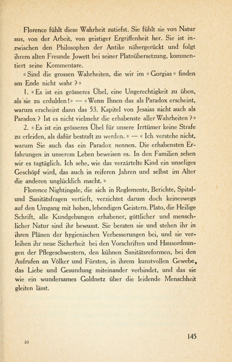 Florence fühlt diese Wahrheit zutiefst. Sie fühlt sie von Natur aus, von der Arbeit, von geistiger Ergriffenheit her. Sie ist in- zwischen den Philosophen der Antike nähergerückt und folgt ihrem alten Freunde Jowett bei seiner Platoübersetzung, kommen- tiert seine Kommentare. « Sind die grossen Wahrheiten, die v^ir im « Gorgias » finden am Ende nicht wahr ? » 1. «Es ist ein grösseres Übel, eine Ungerechtigkeit zu üben, als sie zu erdulden!» — «Wenn Ihnen das als Paradox erscheint, warum erscheint dann das 53. Kapitel von Jesaias nicht auch als Paradox ? Ist es nicht vielmehr die erhabenste aller Wahrheiten ? » 2. « Es ist ein grösseres Übel für unsere Irrtümer keine Strafe zu erleiden, als dafür bestraft zu werden. » — « Ich verstehe nicht, warum Sie auch das ein Paradox nennen. Die erhabensten Er- fahrungen in unserem Leben beweisen es. In den Familien sehen wir es tagtäglich. Ich sehe, wie das verzärtelte Kind ein unseliges Geschöpf wird, das auch in reiferen Jahren und selbst im Alter die anderen unglücklich macht. » Florence Nightingale, die sich in Reglemente, Berichte, Spital- und Sanitätsfragen vertieft, verzichtet darum doch keineswegs auf den Umgang mit hohen, lebendigen Geistern. Plato, die Heilige Schrift, alle Kundgebungen erhabener, göttlicher und mensch- licher Natur sind ihr bevmsst. Sie beraten sie und stehen ihr in ihren Plänen der hygienischen Verbesserungen bei, und sie ver- leihen ihr neue Sicherheit bei den Vorschriften und Hausordnun- gen der Pflegeschwestem, den kühnen Sanitätsreformen, bei den Aufrufen an Völker und Fürsten, in ihrem kunstvollen Gewebe, das Liebe und Gesundung miteinander verbindet, und das sie wie ein wundersames Goldnetz über die leidende Menschheit gleiten lässt. 145 10