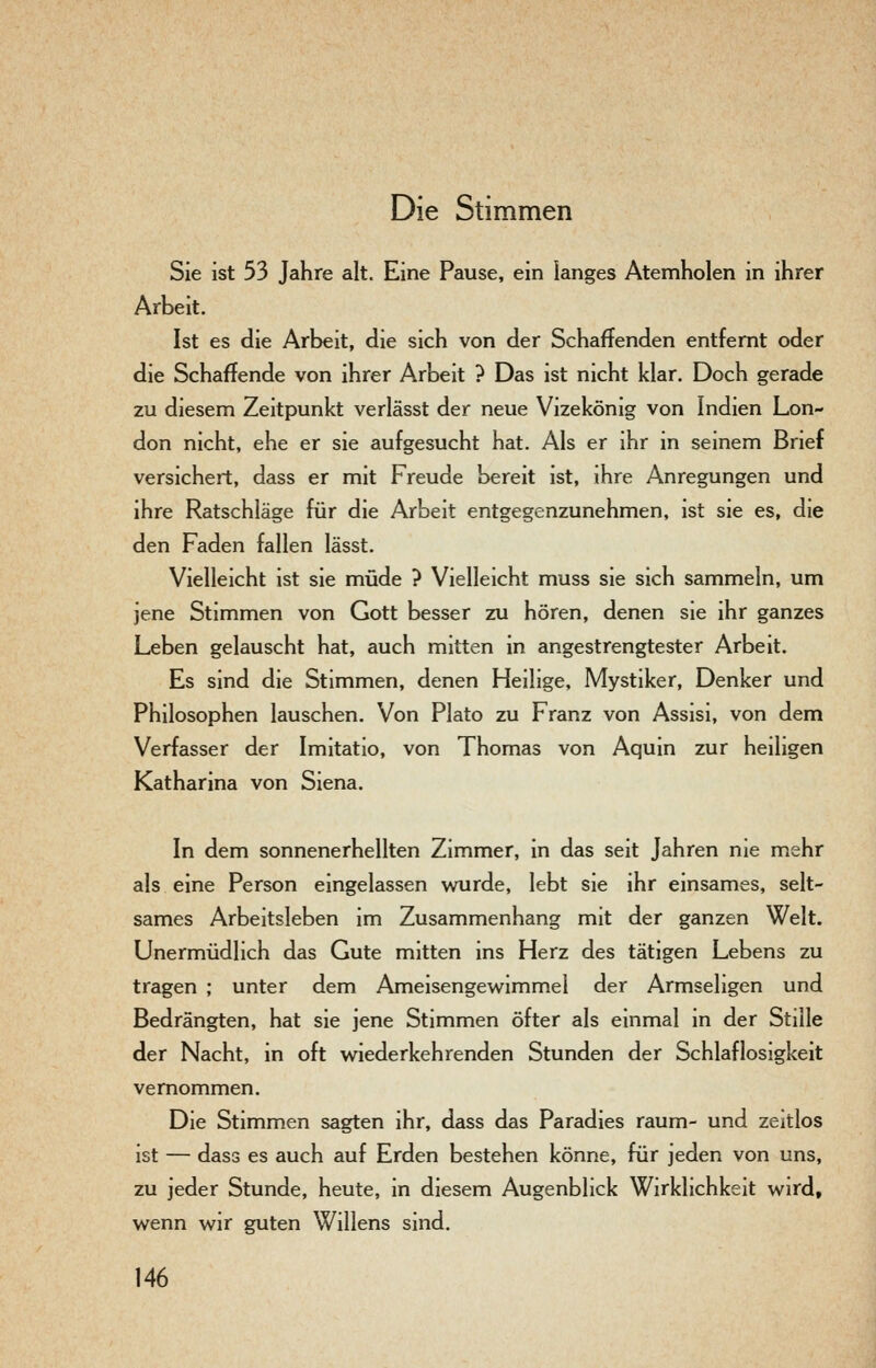 Die Stimmen Sie ist 53 Jahre alt. Eine Pause, ein langes Atemholen in ihrer Arbeit. Ist es die Arbeit, die sich von der Schaffenden entfernt oder die Schaffende von ihrer Arbeit ? Das ist nicht klar. Doch gerade zu diesem Zeitpunkt verlässt der neue Vizekönig von Indien Lon- don nicht, ehe er sie aufgesucht hat. Als er ihr in seinem Brief versichert, dass er mit Freude bereit ist, ihre Anregungen und ihre Ratschläge für die Arbeit entgegenzunehmen, ist sie es, die den Faden fallen lässt. Vielleicht ist sie müde ? Vielleicht muss sie sich sammeln, um jene Stimmen von Gott besser zu hören, denen sie ihr ganzes Leben gelauscht hat, auch mitten in angestrengtester Arbeit. Es sind die Stimmen, denen Heilige, Mystiker, Denker und Philosophen lauschen. Von Plato zu Franz von Assisi, von dem Verfasser der Imitatio, von Thomas von Aquin zur heiligen Katharina von Siena. In dem sonnenerhellten Zimmer, in das seit Jahren nie mehr als eine Person eingelassen wurde, lebt sie ihr emsames, selt- sames Arbeitsleben im Zusammenhang mit der ganzen Welt. Unermüdlich das Gute mitten ins Herz des tätigen Lebens zu tragen ; unter dem Ameisengewimmel der Armsehgen und Bedrängten, hat sie jene Stimmen öfter als einmal m der Stille der Nacht, in oft wiederkehrenden Stunden der Schlaflosigkeit vernommen. Die Stimmen sagten ihr, dass das Paradies räum- und zeitlos ist — dass es auch auf Erden bestehen könne, für jeden von uns, zu jeder Stunde, heute, in diesem Augenblick Wirklichkeit wird, wenn wir guten Willens sind.