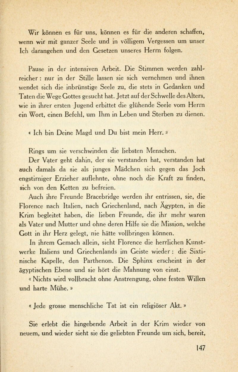 Wir können es für uns, können es für die anderen schaffen, wenn wir mit ganzer Seele und in völligem Vergessen um unser Ich darangehen und den Gesetzen unseres Herrn folgen. Pause in der intensiven Arbeit. Die Stimmen werden zahl- reicher : nur in der Stille lassen sie sich vernehmen und ihnen wendet sich die inbrünstige Seele zu, die stets in Gedanken und Taten die Wege Gottes gesucht hat. Jetzt auf der Schwelle des Alters, wie in ihrer ersten Jugend erbittet die glühende Seele vom Herrn ein Wort, einen Befehl, um Ihm in Leben und Sterben zu dienen. « Ich bin Deine Magd und Du bist mein Herr. » Rings um sie verschwinden die liebsten Menschen. Der Vater geht dahin, der sie verstanden hat, verstanden hat auch damals da sie als junges Mädchen sich gegen das Joch engstirniger Erzieher auflehnte, ohne noch die Kraft zu finden, sich von den Ketten zu befreien. Auch ihre Freunde Bracebridge werden ihr entrissen, sie, die Florence nach Italien, nach Griechenland, nach Ägypten, in die Krim begleitet haben, die lieben Freunde, die ihr mehr waren als Vater und Mutter und ohne deren Hilfe sie die Mission, welche Gott in ihr Herz gelegt, nie hätte vollbringen können. In ihrem Gemach allein, sieht Florence die herrlichen Kunst- werke Italiens und Griechenlands im Geiste wieder : die Sixti- nische Kapelle, den Parthenon. Die Sphinx erscheint in der ägyptischen Ebene und sie hört die Mahnung von einst. « Nichts wird vollbracht ohne Anstrengung, ohne festen Willen und harte Mühe. » « Jede grosse menschliche Tat ist ein religiöser Akt. » Sie erlebt die hingebende Arbeit in der Krim wieder von neuem, und wieder sieht sie die geliebten Freunde um sich, bereit,