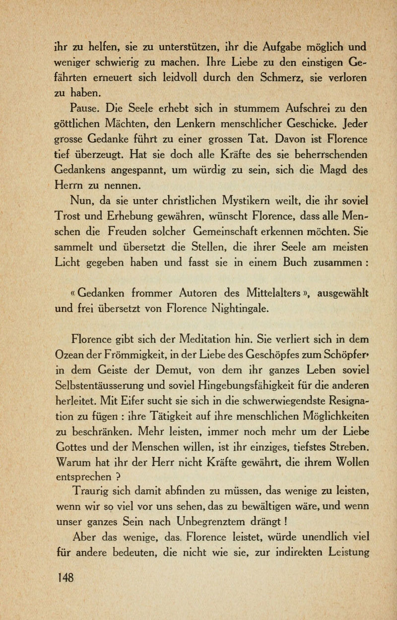 ihr zu helfen, sie zu unterstützen, ihr die Aufgabe möglich und weniger schwierig zu machen. Ihre Liebe zu den einstigen Ge- fährten erneuert sich leidvoll durch den Schmerz, sie verloren zu haben. Pause. Die Seele erhebt sich in stummem Aufschrei zu den göttlichen Mächten, den Lenkern menschlicher Geschicke. Jeder grosse Gedanke führt zu einer grossen Tat. Davon ist Florence tief überzeugt. Hat sie doch alle Kräfte des sie beherrschenden Gedankens angespannt, um würdig zu sein, sich die Magd des Herrn zu nennen. Nun, da sie unter christlichen Mystikern weilt, die ihr soviel Trost und Erhebung gewähren, wünscht Florence, dass alle Men- schen die Freuden solcher Gemeinschaft erkennen möchten. Sie sammelt und übersetzt die Stellen, die ihrer Seele am meisten Licht gegeben haben und fasst sie in einem Buch zusammen : «Gedanken frommer Autoren des Mittelalters», ausgewählt und frei übersetzt von Florence Nightingale. Florence gibt sich der Meditation hin. Sie verliert sich in dem Ozean der Frömmigkeit, in der Liebe des Geschöpfes zum Schöpfer» in dem Geiste der Demut, von dem ihr ganzes Leben soviel Selbstentäusserung und soviel Hingebungsfähigkeit für die anderen herleitet. Mit Eifer sucht sie sich in die schwerwiegendste Resigna- tion zu fügen : ihre Tätigkeit auf ihre menschlichen Möglichkeiten zu beschränken. Mehr leisten, immer noch mehr um der Liebe Gottes und der Menschen willen, ist ihr einziges, tiefstes Streben. Warum hat ihr der Herr nicht Kräfte gewährt, die ihrem Wollen entsprechen ? Traurig sich damit abfinden zu müssen, das wenige zu leisten, wenn wir so viel vor uns sehen, das zu bewältigen wäre, und wenn unser ganzes Sein nach Unbegrenztem drängt ! Aber das wenige, das, Florence leistet, würde unendlich viel für andere bedeuten, die nicht wie sie, zur indirekten Leistung