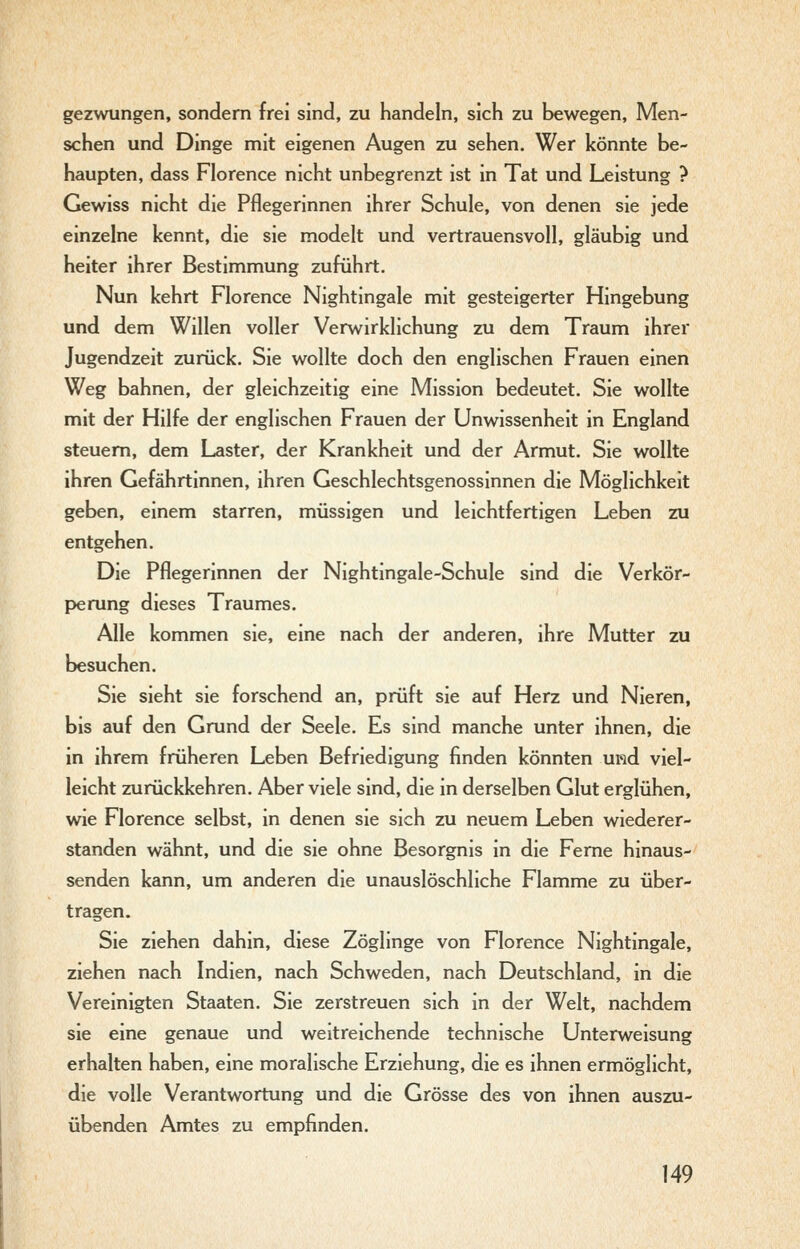 gezwungen, sondern frei sind, zu handeln, sich zu bewegen, Men- schen und Dinge mit eigenen Augen zu sehen. Wer könnte be- haupten, dass Florence nicht unbegrenzt ist in Tat und Leistung ? Gewiss nicht die Pflegerinnen ihrer Schule, von denen sie jede einzelne kennt, die sie modelt und vertrauensvoll, gläubig und heiter ihrer Bestimmung zuführt. Nun kehrt Florence Nightingale mit gesteigerter Hingebung und dem Willen voller Verwirklichung zu dem Traum ihrer Jugendzeit zurück. Sie wollte doch den englischen Frauen einen Weg bahnen, der gleichzeitig eine Mission bedeutet. Sie wollte mit der Hilfe der englischen Frauen der Unwissenheit in England steuern, dem Laster, der Krankheit und der Armut. Sie wollte ihren Gefährtinnen, ihren Geschlechtsgenossinnen die Möglichkeit geben, einem starren, müssigen und leichtfertigen Leben zu entgehen. Die Pflegerinnen der Nightingale-Schule sind die Verkör- perung dieses Traumes. Alle kommen sie, eine nach der anderen, ihre Mutter zu besuchen. Sie sieht sie forschend an, prüft sie auf Herz und Nieren, bis auf den Grund der Seele. Es sind manche unter ihnen, die in ihrem früheren Leben Befriedigung finden könnten und viel- leicht zurückkehren. Aber viele sind, die in derselben Glut erglühen, wie Florence selbst, in denen sie sich zu neuem Leben wiederer- standen wähnt, und die sie ohne Besorgnis in die Feme hinaus- senden kann, um anderen die unauslöschliche Flamme zu über- tragen. Sie ziehen dahin, diese Zöglinge von Florence Nightingale, ziehen nach Indien, nach Schweden, nach Deutschland, in die Vereinigten Staaten. Sie zerstreuen sich in der Welt, nachdem sie eine genaue und weitreichende technische Unterweisung erhalten haben, eine moralische Erziehung, die es ihnen ermöglicht, die volle Verantwortung und die Grösse des von ihnen auszu- übenden Amtes zu empfinden.