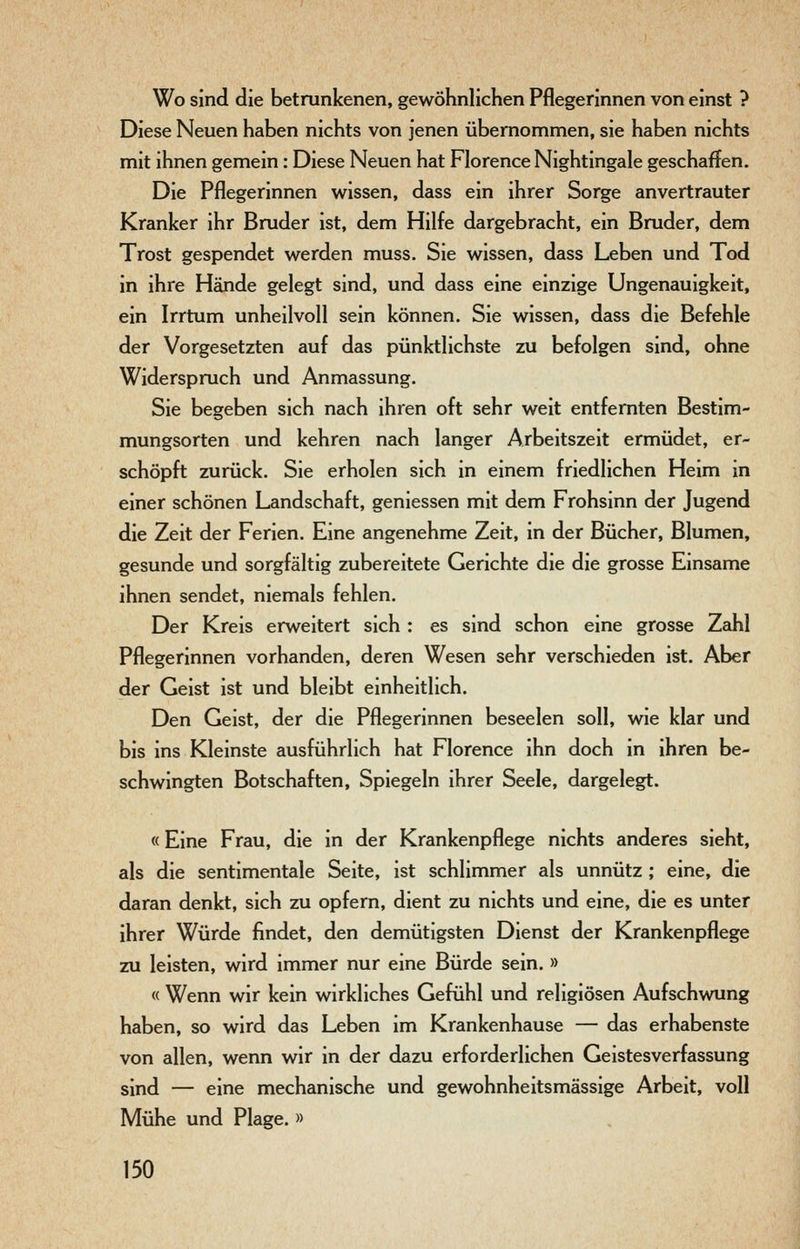 Wo sind die betrunkenen, gewöhnlichen Pflegerinnen von einst ? Diese Neuen haben nichts von jenen übernommen, sie haben nichts mit ihnen gemein: Diese Neuen hat Florence Nightingale geschaffen. Die Pflegerinnen wissen, dass ein ihrer Sorge anvertrauter Kranker ihr Bruder ist, dem Hilfe dargebracht, ein Bruder, dem Trost gespendet werden muss. Sie wissen, dass Leben und Tod in ihre Hände gelegt sind, und dass eine einzige Ungenauigkeit, ein Irrtum unheilvoll sein können. Sie wissen, dass die Befehle der Vorgesetzten auf das pünktlichste zu befolgen sind, ohne Widerspruch und Anmassung. Sie begeben sich nach ihren oft sehr weit entfernten Bestim- mungsorten und kehren nach langer Arbeitszeit ermüdet, er- schöpft zurück. Sie erholen sich in einem friedlichen Heim in einer schönen Landschaft, geniessen mit dem Frohsinn der Jugend die Zeit der Ferien. Eine angenehme Zeit, in der Bücher, Blumen, gesunde und sorgfältig zubereitete Gerichte die die grosse Einsame ihnen sendet, niemals fehlen. Der Kreis erweitert sich : es sind schon eine grosse Zahl Pflegerinnen vorhanden, deren Wesen sehr verschieden ist. Aber der Geist ist und bleibt einheitlich. Den Geist, der die Pflegerinnen beseelen soll, wie klar und bis ins Kleinste ausführlich hat Florence ihn doch in ihren be- schwingten Botschaften, Spiegeln ihrer Seele, dargelegt. «Eine Frau, die in der Krankenpflege nichts anderes sieht, als die sentimentale Seite, ist schlimmer als unnütz ; eine, die daran denkt, sich zu opfern, dient zu nichts und eine, die es unter ihrer Würde findet, den demütigsten Dienst der Krankenpflege zu leisten, wird immer nur eine Bürde sein. » « Wenn wir kein wirkliches Gefühl und religiösen Aufschwung haben, so wird das Leben im Krankenhause — das erhabenste von allen, wenn wir in der dazu erforderlichen Geistesverfassung sind — eine mechanische und gewohnheitsmässige Arbeit, voll Mühe und Plage. »