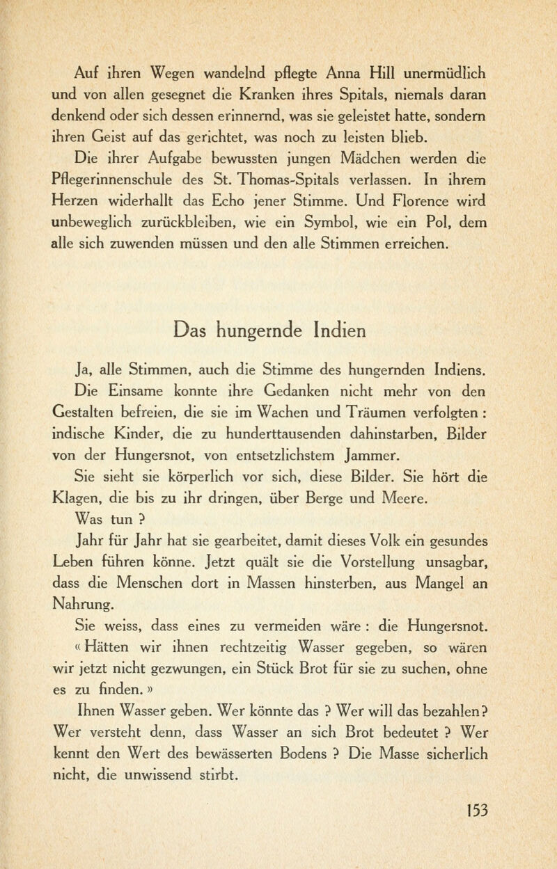 Auf ihren Wegen wandelnd pflegte Anna Hill unermüdlich und von allen gesegnet die Kranken ihres Spitals, niemals daran denkend oder sich dessen erinnernd, was sie geleistet hatte, sondern ihren Geist auf das gerichtet, was noch zu leisten blieb. Die ihrer Aufgabe bewussten jungen Mädchen werden die Pflegerinnenschule des St. Thomas-Spitals verlassen. In ihrem Herzen widerhallt das Echo jener Stimme. Und Florence wird unbeweglich zurückbleiben, wie ein Symbol, wie ein Pol, dem alle sich zuwenden müssen und den alle Stimmen erreichen. Das hungernde Indien Ja, alle Stimmen, auch die Stimme des hungernden Indiens. Die Einsame konnte ihre Gedanken nicht mehr von den Gestalten befreien, die sie im Wachen und Träumen verfolgten : indische Kinder, die zu hunderttausenden dahinstarben, Bilder von der Hungersnot, von entsetzlichstem Jammer. Sie sieht sie körperlich vor sich, diese Bilder. Sie hört die Klagen, die bis zu ihr dringen, über Berge und Meere. Was tun ? Jahr für Jahr hat sie gearbeitet, damit dieses Volk ein gesundes Leben führen könne. Jetzt quält sie die Vorstellung unsagbar, dass die Menschen dort in Massen hinsterben, aus Mangel an Nahrung. Sie weiss, dass eines zu vermeiden wäre : die Hungersnot. «Hätten wir ihnen rechtzeitig Wasser gegeben, so wären wir jetzt nicht gezwungen, ein Stück Brot für sie zu suchen, ohne es zu finden. » Ihnen Wasser geben. Wer könnte das ? Wer will das bezahlen? Wer versteht denn, dass Wasser an sich Brot bedeutet ? Wer kennt den Wert des bewässerten Bodens ? Die Masse sicherlich nicht, die unwissend stirbt.