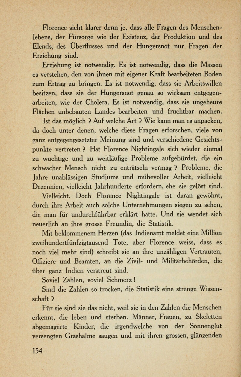 Florence sieht klarer denn je, dass alle Fragen des Menschen- lebens, der Fürsorge wie der Existenz, der Produktion und des Elends, des Überflusses und der Hungersnot nur Fragen der Erziehung sind, Erziehung ist notwendig. Es ist notwendig, dass die Massen es verstehen, den von ihnen mit eigener Kraft bearbeiteten Boden zum Ertrag zu bringen. Es ist notwendig, dass sie Arbeitswillen besitzen, dass sie der Hungersnot genau so wirksam entgegen- arbeiten, wie der Cholera. Es ist notwendig, dass sie ungeheure Flächen unbebauten Landes bearbeiten und fruchtbar machen. Ist das möglich ? Auf welche Art ? Wie kann man es anpacken, da doch unter denen, welche diese Fragen erforschen, viele von ganz entgegengesetzter Meinung sind und verschiedene Gesichts- punkte vertreten ? Hat Florence Nightingale sich wieder einmal zu wuchtige und zu weitläufige Probleme aufgebürdet, die ein schwacher Mensch nicht zu enträtseln vermag ? Probleme, die Jahre unablässigen Studiums und mühevoller Arbeit, vielleicht Dezennien, vielleicht Jahrhunderte erfordern, ehe sie gelöst sind. Vielleicht. Doch Florence Nightingale ist daran gewöhnt, durch ihre Arbeit auch solche Unternehmungen siegen zu sehen, die man für undurchführbar erklärt hatte. Und sie wendet sich neuerlich an ihre grosse Freundin, die Statistik. Mit beklommenem Herzen (das Indienamt meldet eine Million zweihundertfünfzigtausend Tote, aber Florence weiss, dass es noch viel mehr sind) schreibt sie an ihre unzähligen Vertrauten, Offiziere und Beamten, an die Zivil- und Militärbehörden, die über ganz Indien verstreut sind. Soviel Zahlen, soviel Schmerz ! Sind die Zahlen so trocken, die Statistik eine strenge Wissen- schaft ? Für sie sind sie das nicht, weil sie in den Zahlen die Menschen erkennt, die leben und sterben. Männer, Frauen, zu Skeletten abgemagerte Kinder, die irgendwelche von der Sonnenglut versengten Grashalme saugen und mit ihren grossen, glänzenden
