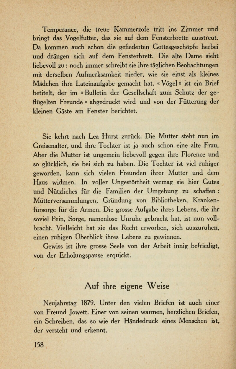 Temperance, die treue Kammerzofe tritt ins Zimmer und bringt das Vogelfutter, das sie auf dem Fensterbrette ausstreut. Da kommen auch schon die gefiederten Gottesgeschöpfe herbei und drängen sich auf dem Fensterbrett. Die alte Dame sieht liebevoll zu: noch immer schreibt sie ihre täglichen Beobachtungen mit derselben Aufmerksamkeit nieder, wie sie einst als kleines Mädchen ihre Lateinaufgabe gemacht hat. « Vögel» ist ein Brief betitelt, der im « Bulletin der Gesellschaft zum Schutz der ge- flügelten Freunde » abgedruckt wird und von der Fütterung der kleinen Gäste am Fenster berichtet. Sie kehrt nach Lea Hurst zurück. Die Mutter steht nun im Greisenalter, und ihre Tochter ist ja auch schon eine alte Frau. Aber die Mutter ist ungemein liebevoll gegen ihre Florence und so glücklich, sie bei sich zu haben. Die Tochter ist viel ruhiger geworden, kann sich vielen Freunden ihrer Mutter und dem Haus widmen. In voller Ungestörtheit vermag sie hier Gutes und Nützliches für die Familien der Umgebung zu schaffen : Mütterversammlungen, Gründung von Bibliotheken, Kranken- fürsorge für die Armen. Die grosse Aufgabe ihres Lebens, die ihr soviel Pein, Sorge, namenlose Unruhe gebracht hat, ist nun voll- bracht. Vielleicht hat sie das Recht erworben, sich auszuruhen, einen ruhigen Überblick ihres Lebens zu gewinnen. Gewiss ist ihre grosse Seele von der Arbeit innig befriedigt, von der Erholungspause erquickt. Auf ihre eigene Weise Neujahrstag 1879. Unter den vielen Briefen ist auch einer von Freund Jowett. Einer von seinen warmen, herzlichen Briefen, ein Schreiben, das so wie der Händedruck eines Menschen ist, der versteht und erkennt.