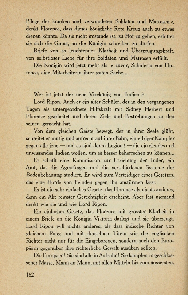 Pflege der kranken und verwundeten Soldaten und Matrosen », denkt Florence, dass dieses königliche Rote Kreuz auch zu etwas dienen könnte. Da sie nicht imstande ist, zu Hof zu gehen, erbittet sie sich die Gunst, an die Königin schreiben zu dürfen. Briefe von so leuchtender Klarheit und Überzeugungskraft, von selbstloser Liebe für ihre Soldaten und Matrosen erfüllt. Die Königin wird jetzt mehr als e zuvor, Schülerin von Flo- rence, eine Mitarbeiterin ihrer guten Sache... Wer ist jetzt der neue Vizekönig von Indien ? Lord Ripon. Auch er ein alter Schüler, der in den vergangenen Tagen als untergeordnete Hilfskraft mit Sidney Herbert und Florence gearbeitet und deren Ziele und Bestrebungen zu den seinen gemacht hat. Von dem gleichen Geiste bewegt, der in ihrer Seele glüht, schreitet er mutig und aufrecht auf ihrer Bahn, ein eifriger Kämpfer gegen alle jene — und es sind deren Legion ! — die ein elendes und unwissendes Indien wollen, um es besser beherrschen zu können... Er schafft eine Kommission zur Erziehung der Inder, ein Amt, das die Agrarfragen und die verschiedenen Systeme der Bodenbebauung studiert. Er wird zum Verteidiger eines Gesetzes, das eine Horde von Feinden gegen ihn anstürmen lässt. Es ist ein sehr einfaches Gesetz, das Florence als nichts anderes, denn ein Akt reinster Gerechtigkeit erscheint. Aber fast niemand denkt wie sie und wie Lord Ripon. Ein einfaches Gesetz, das Florence mit grösster Klarheit in einem Briefe an die Königin Viktoria darlegt und sie überzeugt. Lord Ripon will nichts anderes, als dass indische Richter von gleichem Rang und mit denselben Titeln wie die englischen Richter nicht nur für die Eingeborenen, sondern auch den Euro- päern gegenüber ihre richterliche Gewalt ausüben sollten. Die Europäer ! Sie sind alle in Aufruhr ! Sie kämpfen in geschlos- sener Masse, Mann an Mann, mit allen Mitteln bis zum äussersten.