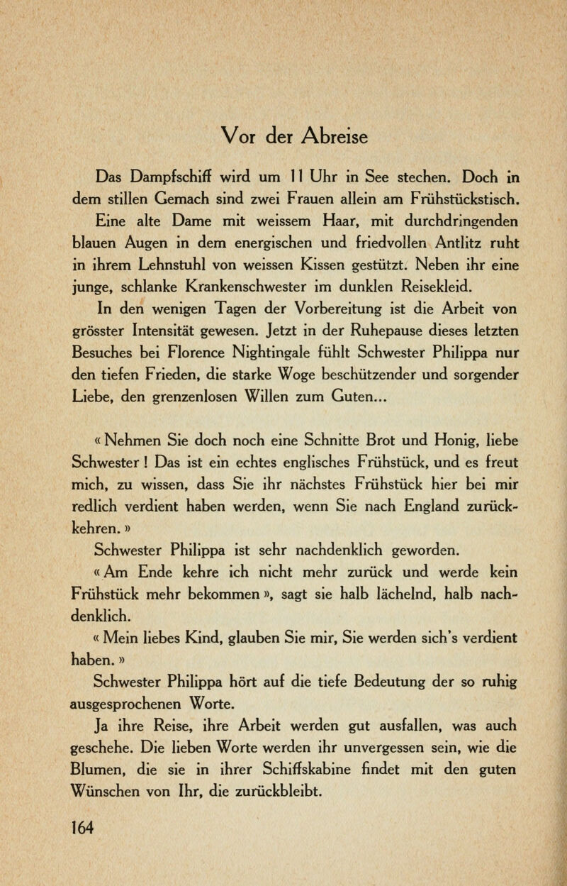 Vor der Abreise Das Dampfschiff wird um 11 Uhr in See stechen. Doch in dem stillen Gemach sind zwei Frauen allein am Frühstückstisch. Eine alte Dame mit weissem Haar, mit durchdringenden blauen Augen in dem energischen und friedvollen Antlitz ruht in ihrem Lehnstuhl von weissen Kissen gestützt. Neben ihr eine junge, schlanke Krankenschwester im dunklen Reisekleid. In den wenigen Tagen der Vorbereitung ist die Arbeit von grösster Intensität gewesen. Jetzt in der Ruhepause dieses letzten Besuches bei Florence Nightingale fühlt Schwester Philippa nur den tiefen Frieden, die starke Woge beschützender und sorgender Liebe, den grenzenlosen Willen zum Guten... « Nehmen Sie doch noch eine Schnitte Brot und Honig, liebe Schwester ! Das ist ein echtes englisches Frühstück, und es freut mich, zu wissen, dass Sie ihr nächstes Frühstück hier bei mir redlich verdient haben werden, wenn Sie nach England zurück- kehren. » Schwester Philippa ist sehr nachdenklich geworden. «Am Ende kehre ich nicht mehr zurück und werde kein Frühstück mehr bekommen », sagt sie halb lächelnd, halb nach- denklich. « Mein liebes Kind, glauben Sie mir, Sie werden sich's verdient haben. » Schwester Philippa hört auf die tiefe Bedeutung der so ruhig ausgesprochenen Worte. Ja ihre Reise, ihre Arbeit werden gut ausfallen, was auch geschehe. Die lieben Worte werden ihr unvergessen sein, wie die Blumen, die sie in ihrer Schiffskabine findet mit den guten Wünschen von Ihr, die zurückbleibt.