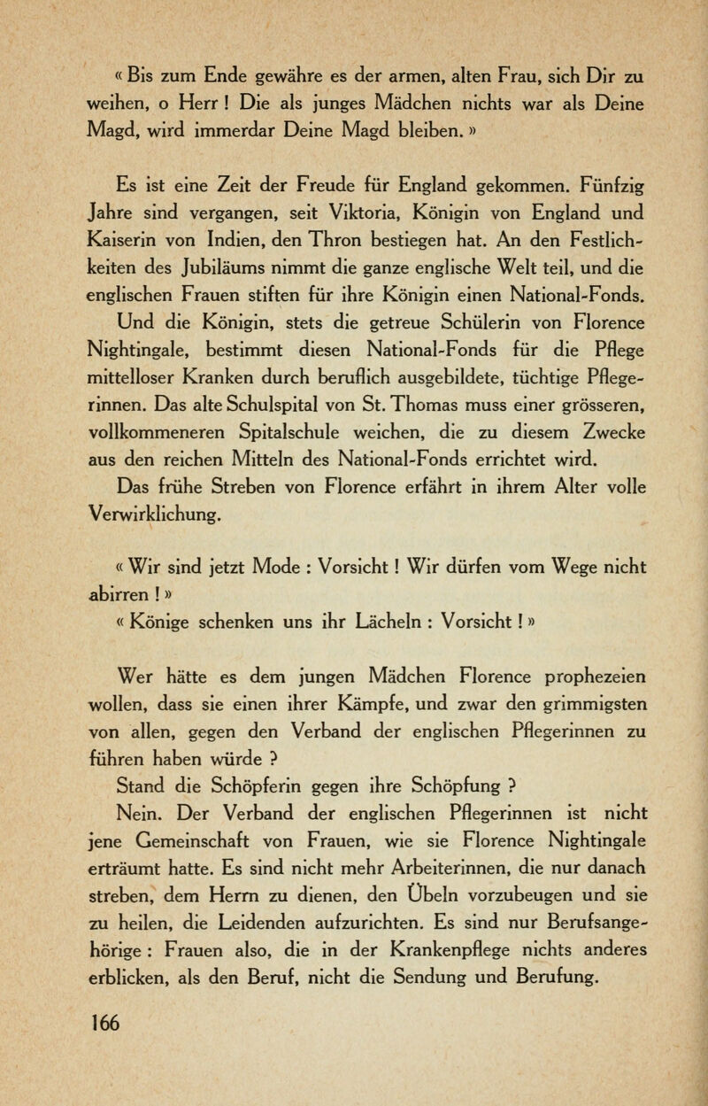 « Bis zum Ende gewähre es der armen, alten Frau, sich Dir zu weihen, o Herr ! Die als junges Mädchen nichts war als Deine Magd, wird immerdar Deine Magd bleiben.» Es ist eine Zeit der Freude für England gekommen. Fünfzig Jahre sind vergangen, seit Viktoria, Königin von England und Kaiserin von Indien, den Thron bestiegen hat. An den Festlich- keiten des Jubiläums nimmt die ganze englische Welt teil, und die englischen Frauen stiften für ihre Königin einen National-Fonds. Und die Königin, stets die getreue Schülerin von Florence Nightingale, bestimmt diesen National-Fonds für die Pflege mittelloser Kranken durch beruflich ausgebildete, tüchtige Pflege- rinnen. Das alte Schulspital von St. Thomas muss einer grösseren, vollkommeneren Spitalschule weichen, die zu diesem Zwecke aus den reichen Mitteln des National-Fonds errichtet wird. Das frühe Streben von Florence erfährt in ihrem Alter volle Verwirklichung. « Wir sind jetzt Mode : Vorsicht ! Wir dürfen vom Wege nicht abirren !» « Könige schenken uns ihr Lächeln : Vorsicht! » Wer hätte es dem jungen Mädchen Florence prophezeien wollen, dass sie einen ihrer Kämpfe, und zwar den grimmigsten von allen, gegen den Verband der englischen Pflegerinnen zu führen haben würde ? Stand die Schöpferin gegen ihre Schöpfung ? Nein. Der Verband der englischen Pflegerinnen ist nicht jene Gemeinschaft von Frauen, wie sie Florence Nightingale erträumt hatte. Es sind nicht mehr Arbeiterinnen, die nur danach streben, dem Herrn zu dienen, den Übeln vorzubeugen und sie zu heilen, die Leidenden aufzurichten. Es sind nur Berufsange- hörige : Frauen also, die in der Krankenpflege nichts anderes erblicken, als den Beruf, nicht die Sendung und Berufung,
