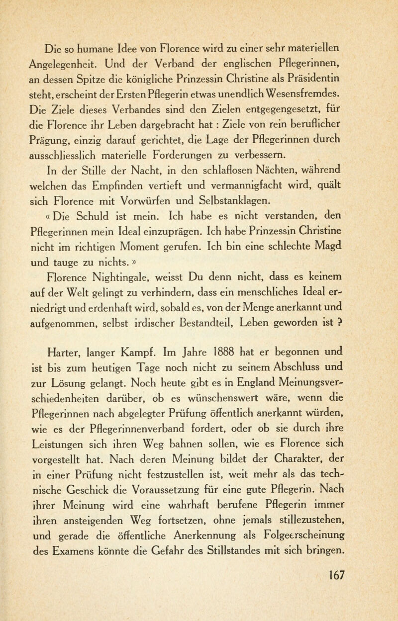 Die so humane Idee von Florence wird 2x1 einer sehr materiellen Angelegenheit. Und der Verband der englischen Pflegerinnen, an dessen Spitze die königliche Prinzessin Christine als Präsidentin steht, erscheint der Ersten Pflegerin etwas unendlich Wesensfremdes. Die Ziele dieses Verbandes sind den Zielen entgegengesetzt, für die Florence ihr Leben dargebracht hat : Ziele von rein beruflicher Prägung, einzig darauf gerichtet, die Lage der Pflegerinnen durch ausschliesslich materielle Forderungen zu verbessern. In der Stille der Nacht, in den schlaflosen Nächten, während welchen das Empfinden vertieft und vermannigfacht wird, quält sich Florence mit Vorwürfen und Selbstanklagen. «Die Schuld ist mein. Ich habe es nicht verstanden, den Pflegerinnen mein Ideal einzuprägen. Ich habe Prinzessin Christine nicht im richtigen Moment gerufen. Ich bin eine schlechte Magd und tauge zu nichts. » Florence Nightingale, weisst Du denn nicht, dass es keinem auf der Welt gelingt zu verhindern, dass ein menschliches Ideal er- niedrigt und erdenhaft wird, sobald es, von der Menge anerkannt und aufgenommen, selbst irdischer Bestandteil, Leben geworden ist ? Harter, langer Kampf. Im Jahre 1888 hat er begonnen und ist bis zum heutigen Tage noch nicht zu seinem Abschluss und zur Lösung gelangt. Noch heute gibt es in England Meinungsver- schiedenheiten darüber, ob es vmnschenswert wäre, wenn die Pflegerinnen nach abgelegter Prüfung öffentlich anerkannt würden, wie es der Pflegerinnenverband fordert, oder ob sie durch ihre Leistungen sich ihren Weg bahnen sollen, wie es Florence sich vorgestellt hat. Nach deren Meinung bildet der Charakter, der in einer Prüfung nicht festzustellen ist, weit mehr als das tech- nische Geschick die Voraussetzung für eine gute Pflegerin. Nach ihrer Meinung wird eine wahrhaft berufene Pflegerin immer ihren ansteigenden Weg fortsetzen, ohne jemals stillezustehen, und gerade die öffentliche Anerkennung als Folgeerscheinung des Examens könnte die Gefahr des Stillstandes mit sich bringen.