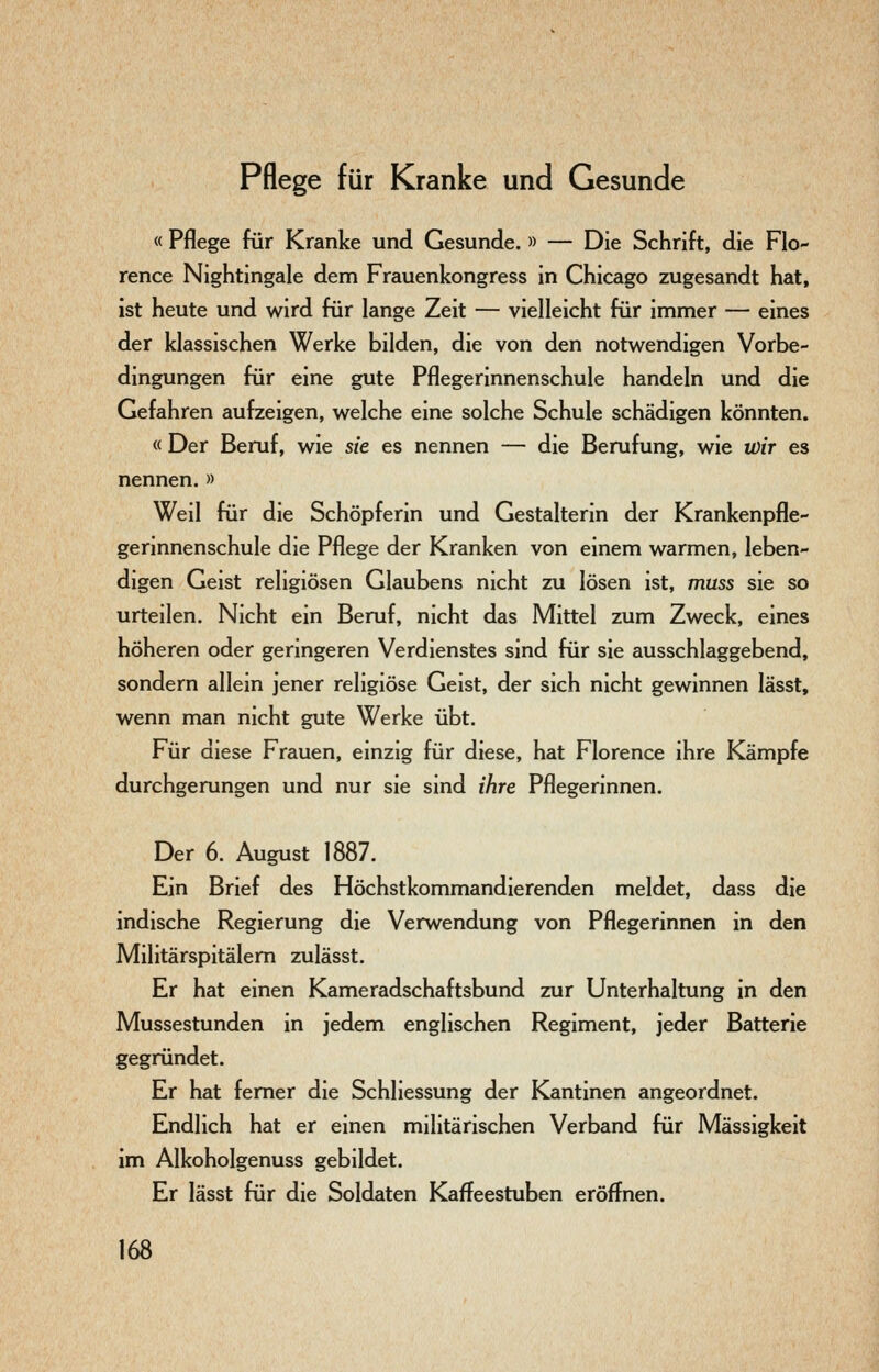 Pflege für Kranke und Gesunde « Pflege für Kranke und Gesunde. » — Die Schrift, die Flo- rence Nightingale dem Frauenkongress in Chicago zugesandt hat, ist heute und wird für lange Zeit — vielleicht für immer — eines der klassischen Werke bilden, die von den notwendigen Vorbe- dingungen für eine gute Pflegerinnenschule handeln und die Gefahren aufzeigen, welche eine solche Schule schädigen könnten. « Der Beruf, wie sie es nennen — die Berufung, wie wir es nennen. » Weil für die Schöpferin und Gestalterin der Krankenpfle- gerinnenschule die Pflege der Kranken von einem warmen, leben- digen Geist religiösen Glaubens nicht zu lösen ist, muss sie so urteilen. Nicht ein Beruf, nicht das Mittel zum Zweck, eines höheren oder germgeren Verdienstes sind für sie ausschlaggebend, sondern allein jener religiöse Geist, der sich nicht gewinnen lässt, wenn man nicht gute Werke übt. Für diese Frauen, einzig für diese, hat Florence ihre Kämpfe durchgerungen und nur sie sind ihre Pflegerinnen. Der 6. August 1887. Ein Brief des Höchstkommandierenden meldet, dass die indische Regierung die Verwendung von Pflegerinnen in den Militärspitälem zulässt. Er hat einen Kameradschaftsbund zur Unterhaltung in den Mussestunden in jedem englischen Regiment, jeder Batterie gegründet. Er hat femer die Schliessung der Kantinen angeordnet. Endlich hat er einen militärischen Verband für Massigkeit im Alkoholgenuss gebildet. Er lässt für die Soldaten Kaffeestuben eröffnen.