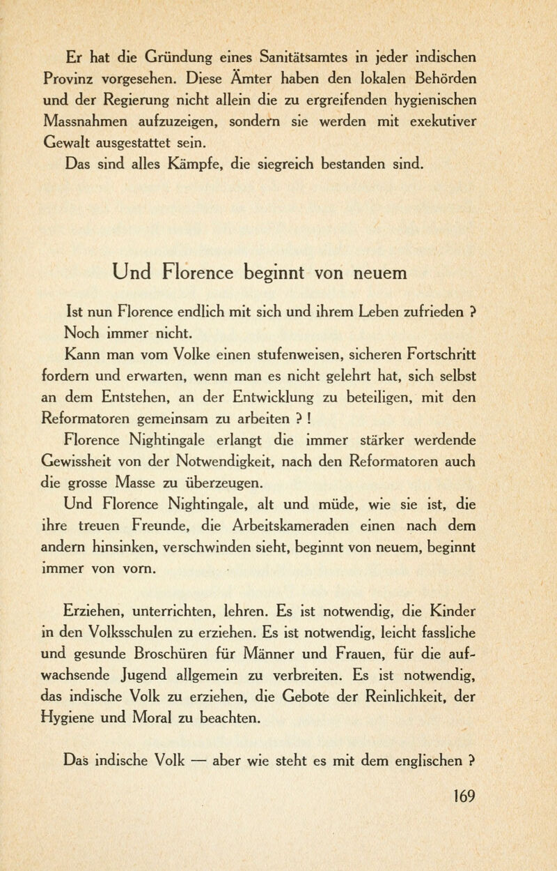 Er hat die Gründung eines Sanitätsamtes in jeder indischen Provinz vorgesehen. Diese Ämter haben den lokalen Behörden und der Regierung nicht allein die zu ergreifenden hygienischen Massnahmen aufzuzeigen, sondern sie werden mit exekutiver Gewalt ausgestattet sein. Das sind alles Kämpfe, die siegreich bestanden sind. Und Florence beginnt von neuem Ist nun Florence endlich mit sich und ihrem Leben zufrieden ? Noch immer nicht. Kann man vom Volke einen stufenweisen, sicheren Fortschritt fordern und erwarten, wenn man es nicht gelehrt hat, sich selbst an dem Entstehen, an der Entwicklung zu beteiligen, mit den Reformatoren gemeinsam zu arbeiten ? ! Florence Nightingale erlangt die immer stärker werdende Gewissheit von der Notwendigkeit, nach den Reformatoren auch die grosse Masse zu überzeugen. Und Florence Nightingale, alt und müde, wie sie ist, die ihre treuen Freunde, die Arbeitskameraden einen nach dem andern hinsinken, verschwinden sieht, beginnt von neuem, beginnt immer von vom. Erziehen, unterrichten, lehren. Es ist notwendig, die Kinder in den Volksschulen zu erziehen. Es ist notwendig, leicht fassliche und gesunde Broschüren für Männer und Frauen, für die auf- wachsende Jugend allgemein zu verbreiten. Es ist notwendig, das indische Volk zu erziehen, die Gebote der Reinlichkeit, der Hygiene und Moral zu beachten. Das indische Volk — aber wie steht es mit dem englischen ?