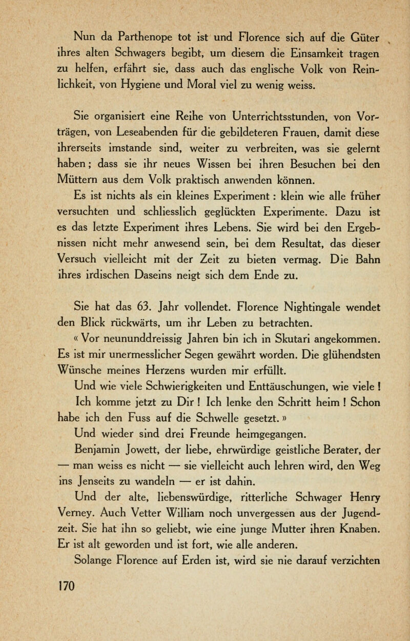 Nun da Parthenope tot ist und Florence sich auf die Güter ihres alten Schwagers begibt, um diesem die Einsamkeit tragen zu helfen, erfährt sie, dass auch das englische Volk von Rein- lichkeit, von Hygiene und Moral viel zu wenig weiss. Sie organisiert eine Reihe von Unterrichtsstunden, von Vor- trägen, von Leseabenden für die gebildeteren Frauen, damit diese ihrerseits imstande sind, weiter zu verbreiten, was sie gelernt haben; dass sie ihr neues Wissen bei ihren Besuchen bei den Müttern aus dem Volk praktisch anwenden können. Es ist nichts als ein kleines Experiment : klein wie alle früher versuchten und schliesslich geglückten Experimente. Dazu ist es das letzte Experiment ihres Lebens. Sie wird bei den Ergeb- nissen nicht mehr anwesend sein, bei dem Resultat, das dieser Versuch vielleicht mit der Zeit zu bieten vermag. Die Bahn ihres irdischen Daseins neigt sich dem Ende zu. Sie hat das 63. Jahr vollendet. Florence Nightingale wendet den Blick rückwärts, um ihr Leben zu betrachten. « Vor neununddreissig Jahren bin ich in Skutari angekommen. Es ist mir unermesslicher Segen gewährt worden. Die glühendsten Wünsche meines Herzens wurden mir erfüllt. Und wie viele Schwierigkeiten und Enttäuschungen, wie viele ! Ich komme jetzt zu Dir ! Ich lenke den Schritt heim ! Schon habe ich den Fuss auf die Schwelle gesetzt.» Und wieder sind drei Freunde heimgegangen. Benjamin Jowett, der liebe, ehrwürdige geistliche Berater, der — man weiss es nicht — sie vielleicht auch lehren wird, den Weg ins Jenseits zu wandeln — er ist dahin. Und der alte, liebenswürdige, ritterliche Schwager Henry Vemey. Auch Vetter William noch unvergessen aus der Jugend- zeit. Sie hat ihn so geliebt, wie eine junge Mutter ihren Knaben. Er ist alt geworden und ist fort, wie alle anderen. Solange Florence auf Erden ist, wird sie nie darauf verzichten