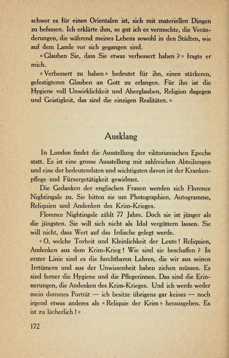 schwer es für einen Orientalen ist, sich mit materiellen Dingen zu befassen. Ich erklärte ihm, so gut ich es vermochte, die Verän- derungen, die während meines Lebens sowohl in den Städten, wie auf dem Lande vor sich gegangen sind. « Glauben Sie, dass Sie etwas verbessert haben ? » fragte er mich. «Verbessert zu haben» bedeutet für ihn, einen stärkeren, gefestigteren Glauben an Gott zu erlangen. Für ihn ist die Hygiene voll Unwirklichkeit und Aberglauben, Religion dagegen und Geistigkeit, das sind die einzigen Realitäten.» Ausklang In London findet die Ausstellung der viktorianischen Epoche statt. Es ist eine grosse Ausstellung mit zahlreichen Abteilungen und eine der bedeutendsten und wichtigsten davon ist der Kranken- pflege und Fürsorgetätigkeit gewidmet. Die Gedanken der englischen Frauen wenden sich Florence Nightingale zu. Sie bitten sie um Photographien, Autogramme, Reliquien und Andenken des Krim-Krieges. Florence Nightingale zählt 77 Jahre. Doch sie ist jünger als die jüngsten. Sie will sich nicht als Idol vergöttern lassen. Sie will nicht, dass Wert auf das Irdische gelegt werde. « 0, welche Torheit und Kleinlichkeit der Leute ! Reliquien, Andenken aus dem Krim-Krieg ! Wie sind sie beschaffen ? In erster Linie sind es die furchtbaren Lehren, die wir aus seinen Irrtümern und aus der Unwissenheit haben ziehen müssen. Es sind femer die Hygiene und die Pflegerinnen. Das sind die Erin- nerungen, die Andenken des Krim-Krieges. Und ich werde weder mein dummes Porträt — ich besitze übrigens gar keines — noch irgend etwas anderes als « Reliquie der Krim » herausgeben. Es ist zu lächerlich ! »