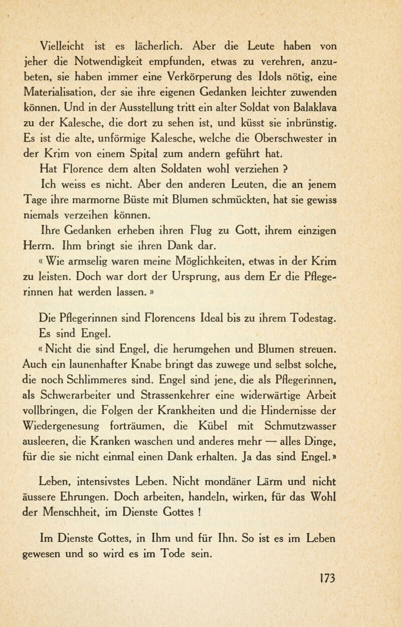 Vielleicht ist es lächerlich. Aber die Leute haben von jeher die Notwendigkeit empfunden, etwas zu verehren, anzu- beten, sie haben immer eine Verkörperung des Idols nötig, eine Materialisation, der sie ihre eigenen Gedanken leichter zuwenden können. Und in der Ausstellung tritt ein alter Soldat von Balaklava zu der Kalesche, die dort zu sehen ist, und küsst sie inbrünstig. Es ist die alte, unförmige Kalesche, welche die Oberschwester in der Krim von einem Spital zum andern geführt hat. Hat Florence dem alten Soldaten wohl verziehen ? Ich weiss es nicht. Aber den anderen Leuten, die an jenem Tage ihre marmorne Büste mit Blumen schmückten, hat sie gewiss niemals verzeihen können. Ihre Gedanken erheben ihren Flug zu Gott, ihrem einzigen Herrn. Ihm bringt sie ihren Dank dar. « Wie armselig waren meine Möglichkeiten, etwas in der Krim zu leisten. Doch war dort der Ursprung, aus dem Er die Pflege- rinnen hat werden lassen. » Die Pflegerinnen sind Florencens Ideal bis zu ihrem Todestag. Es sind Engel. « Nicht die sind Engel, die herumgehen und Blumen streuen. Auch ein launenhafter Knabe bringt das zuwege und selbst solche, die noch Schlimmeres sind. Engel sind jene, die als Pflegerinnen, als Schwerarbeiter und Strassenkehrer eine widerwärtige Arbeit vollbringen, die Folgen der Krankheiten und die Hindemisse der Wiedergenesung forträumen, die Kübel mit Schmutzwasser ausleeren, die Kranken waschen und anderes mehr — alles Dinge, für die sie nicht einmal einen Dank erhalten. Ja das sind Engel.» Leben, intensivstes Leben. Nicht mondäner Lärm und nicht äussere Ehrungen. Doch arbeiten, handeln, wirken, für das Wohl der Menschheit, im Dienste Gottes ! Im Dienste Gottes, in Ihm und für Ihn. So ist es im Leben gewesen und so wird es im Tode sein.