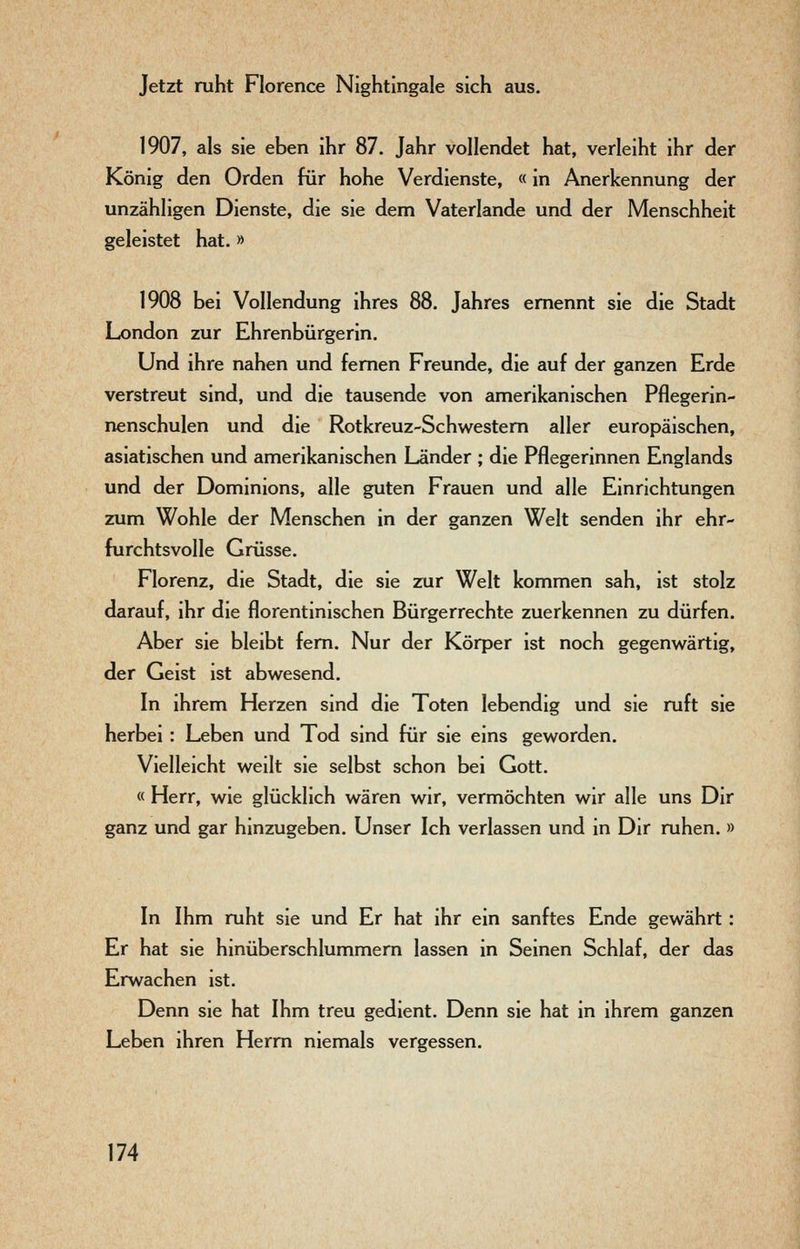Jetzt ruht Florence Nightingale sich aus. 1907, als sie eben ihr 87, Jahr vollendet hat, verleiht ihr der König den Orden für hohe Verdienste, «in Anerkennung der unzähligen Dienste, die sie dem Vaterlande und der Menschheit geleistet hat. » 1908 bei Vollendung ihres 88. Jahres ernennt sie die Stadt London zur Ehrenbürgerin. Und ihre nahen und fernen Freunde, die auf der ganzen Erde verstreut sind, und die tausende von amerikanischen Pflegerin- nenschulen und die Rotkreuz-Schwestem aller europäischen, asiatischen und amerikanischen Länder ; die Pflegerinnen Englands und der Dominions, alle guten Frauen und alle Einrichtungen zum Wohle der Menschen in der ganzen Welt senden ihr ehr- furchtsvolle Grüsse. Florenz, die Stadt, die sie zur Welt kommen sah, ist stolz darauf, ihr die florentinischen Bürgerrechte zuerkennen zu dürfen. Aber sie bleibt fem. Nur der Körper ist noch gegenwärtig, der Geist ist abwesend. In ihrem Herzen sind die Toten lebendig und sie ruft sie herbei: Leben und Tod sind für sie eins geworden. Vielleicht weilt sie selbst schon bei Gott. « Herr, wie glücklich wären wir, vermöchten wir alle uns Dir ganz und gar hinzugeben. Unser Ich verlassen und in Dir ruhen. » In Ihm ruht sie und Er hat ihr ein sanftes Ende gewährt: Er hat sie hinüberschlummem lassen in Seinen Schlaf, der das Erwachen ist. Denn sie hat Ihm treu gedient. Denn sie hat in ihrem ganzen Leben ihren Herrn niemals vergessen.