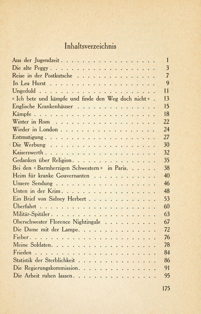 I nhaltsverzeichnis Aus der Jugendzeit 1 Die alte Peggy 3 Reise in der Postkutsche 7 In Lea Hurst 9 Ungeduld n « Ich bete und kämpfe und finde den Weg doch nicht» . 13 Enghsche Krankenhäuser 15 Kämpfe 18 Winter in Rom 22 Wieder in London 24 Entmutigung 27 Die Werbung 30 Kaiserswerth 32 Gedanken über Religion 35 Bei den « Barmherzigen Schwestern » in Paris 38 Heim für kranke Gouvernanten 40 Unsere Sendung 46 Unten in der Krim . 48 Ein Brief von Sidney Herbert 53 Überfahrt 60 Militär-Spitäler 63 Oberschwester Florence Nightingale 67 Die Dame mit der Lampe 72 Fieber 76 Meine Soldaten 78 Frieden 84 Statistik der Sterblichkeit 86 Die Regierungskommission 91 Die Arbeit ruhen lassen 95
