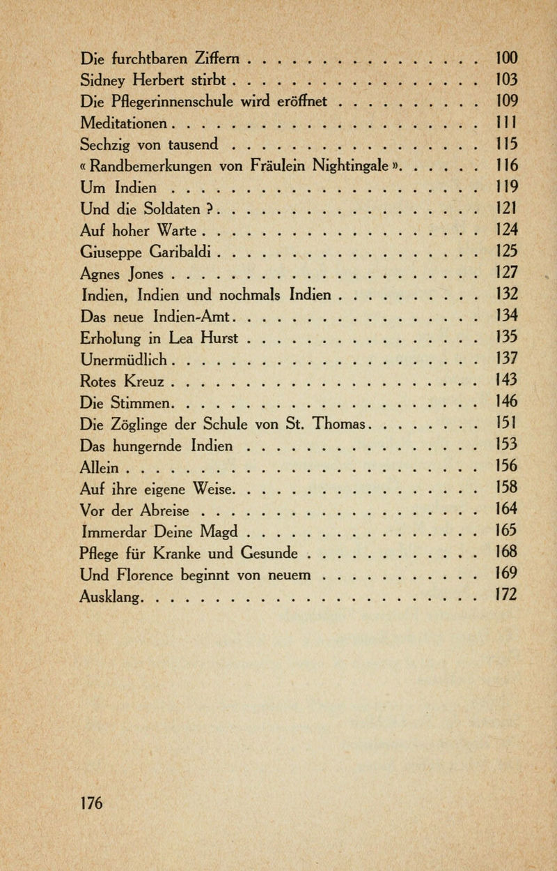 Die furchtbaren Ziffern 100 Sidney Herbert stirbt 103 Die Pflegerinnenschule wird eröffnet 109 Meditationen III Sechzig von tausend 115 « Randbemerkungen von Fräulein Nightingale » 116 Um Indien 119 Und die Soldaten ? 121 Auf hoher Warte 124 Giuseppe Garibaldi 125 Agnes Jones 127 Indien, Indien und nochmals Indien 132 Das neue Indien-Amt 134 Erholung in Lea Hurst 135 Unermüdlich 137 Rotes Kreuz 143 Die Stimmen 146 Die Zöglinge der Schule von St. Thomas 151 Das hungernde Indien 153 Allein 156 Auf ihre eigene Weise 158 Vor der Abreise 164 Immerdar Deine Magd 165 Pflege für Kranke und Gesunde 168 Und Florence beginnt von neuem 169 Ausklang 172