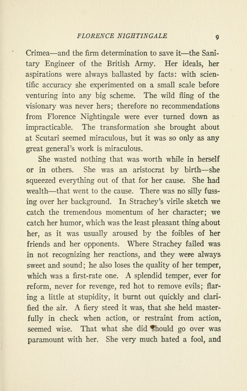 Crimea—and the firm determination to save it—the Sani- tary Engineer of the British Army. Her ideals, her aspirations were always ballasted by facts: with scien- tific accuracy she experimented on a small scale before venturing into any big scheme. The wild fling of the visionary was never hers; therefore no recommendations from Florence Nightingale were ever turned down as impracticable. The transformation she brought about at Scutari seemed miraculous, but it was so only as any great general's work is miraculous. She wasted nothing that was worth while in herself or in others. She was an aristocrat by birth—she squeezed everything out of that for her cause. She had wealth—that went to the cause. There was no silly fuss- ing over her background. In Strachey's virile sketch we catch the tremendous momentum of her character; we catch her humor, which was the least pleasant thing about her, as it was usually aroused by the foibles of her friends and her opponents. Where Strachey failed was in not recognizing her reactions, and they were always sweet and sound; he also loses the quality of her temper, which was a first-rate one. A splendid temper, ever for reform, never for revenge, red hot to remove evils; flar- ing a little at stupidity, it burnt out quickly and clari- fied the air. A fiery steed it was, that she held master- fully in check when action, or restraint from action, seemed wise. That what she did ISiould go over was paramount with her. She very much hated a fool, and