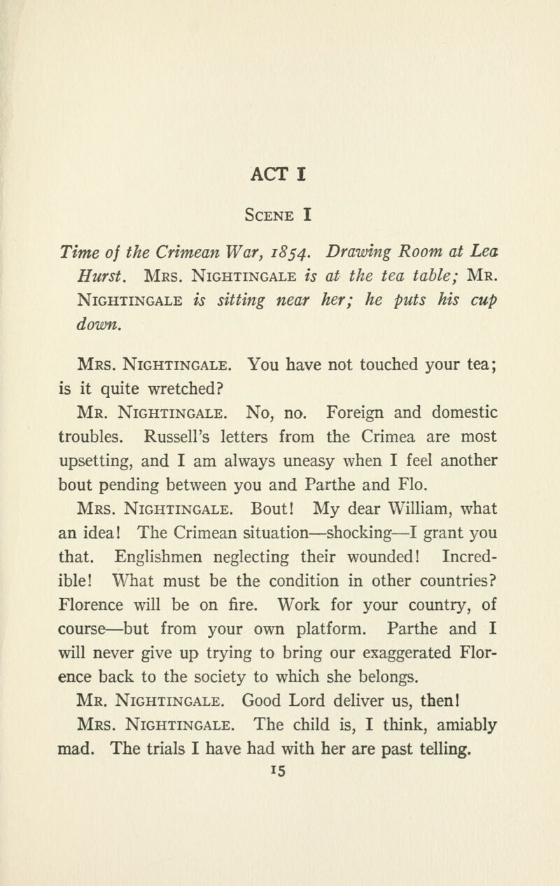 ACT I Scene I Time of the Crimean War, 1854. Drawing Room at Lea Hurst. Mrs. Nightingale is at the tea table; Mr. Nightingale is sitting near her; he puts his cup down. Mrs. Nightingale. You have not touched your tea; is it quite wretched? Mr. Nightingale. No, no. Foreign and domestic troubles. Russell's letters from the Crimea are most upsetting, and I am always uneasy when I feel another bout pending between you and Parthe and Flo. Mrs. Nightingale. Bout! My dear William, what an idea! The Crimean situation—shocking—I grant you that. Englishmen neglecting their wounded! Incred- ible! What must be the condition in other countries? Florence will be on fire. Work for your country, of course—but from your own platform. Parthe and I will never give up trying to bring our exaggerated Flor- ence back to the society to which she belongs. Mr. Nightingale. Good Lord deliver us, thenl Mrs. Nightingale. The child is, I think, amiably mad. The trials I have had with her are past telling.