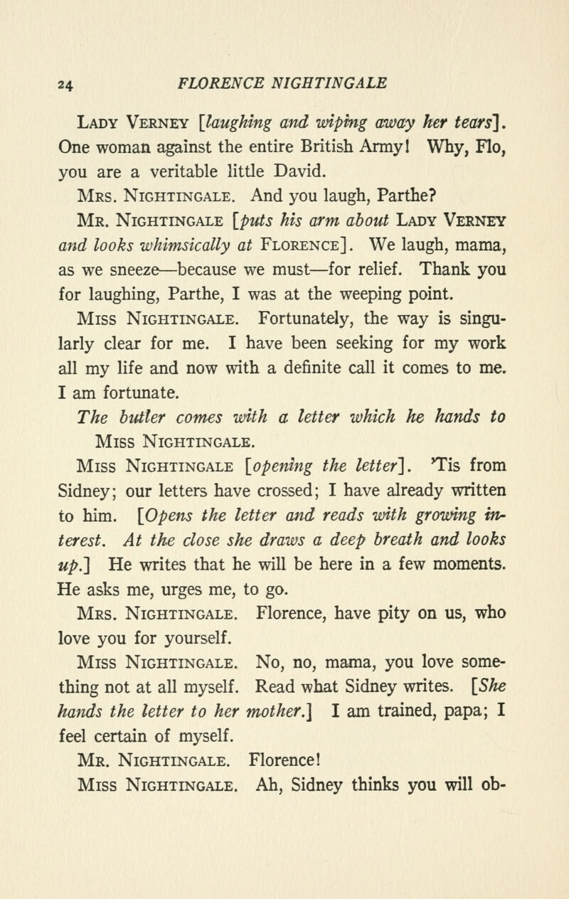 Lady Verney [laughing and wiping away her tears]. One woman against the entire British Armyl Why, Flo, you are a veritable little David. Mrs. Nightingale. And you laugh, Parthe? Mr. Nightingale [ptUs his arm about Lady Verney and looks whimsically at Florence] . We laugh, mama, as we sneeze—because we must—for relief. Thank you for laughing, Parthe, I was at the weeping point. Miss Nightingale. Fortunately, the way is singu- larly clear for me. I have been seeking for my work all my life and now with a definite call it comes to me. I am fortunate. The butler comes with a letter which he hands to Miss Nightingale. Miss Nightingale [opening the letter'], Tis from Sidney; our letters have crossed; I have already written to him. [Opens the letter and reads with growing fw- terest. At the close she draws a deep breath and looks up.] He writes that he will be here in a few moments. He asks me, urges me, to go. Mrs. Nightingale. Florence, have pity on us, who love you for yourself. Miss Nightingale. No, no, mama, you love some- thing not at all myself. Read what Sidney writes. [She hands the letter to her mother.] I am trained, papa; I feel certain of myself. Mr. Nightingale. Florence! Miss Nightingale. Ah, Sidney thinks you will ob-