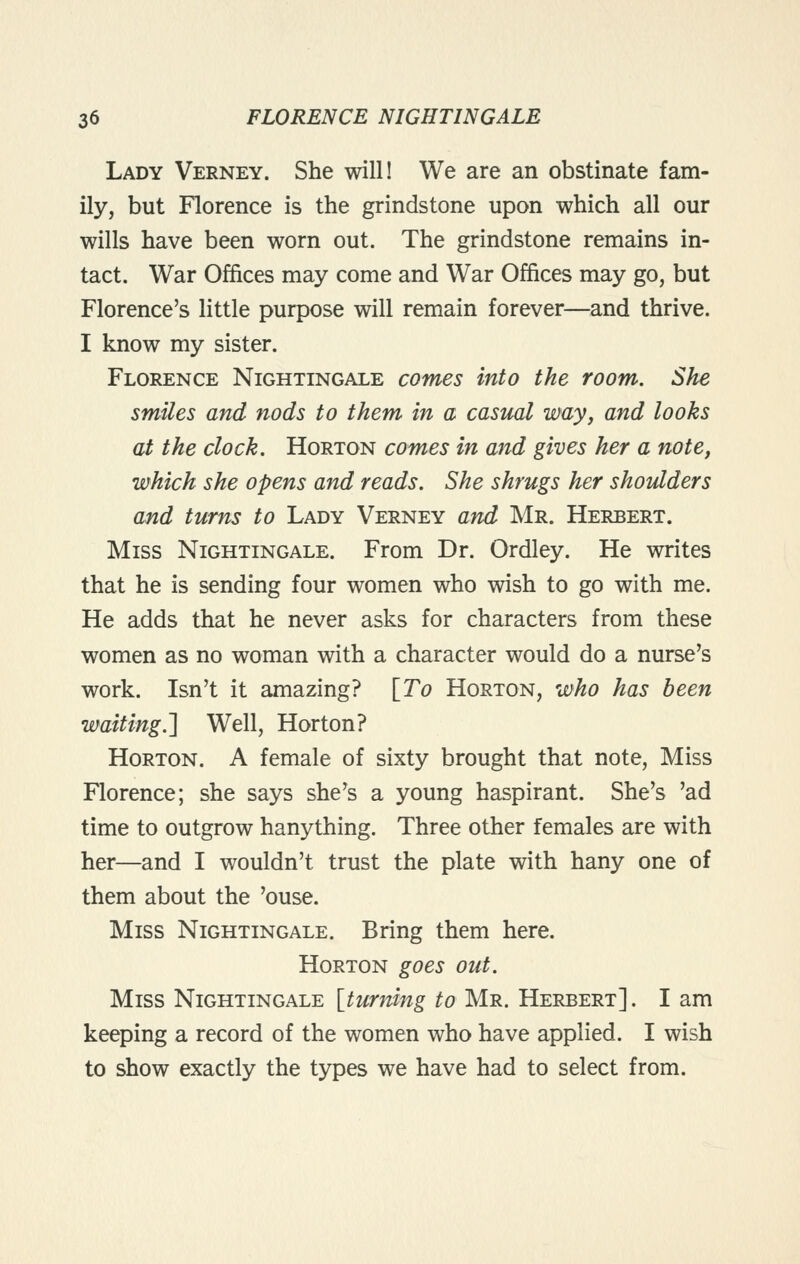 Lady Verney. She will! We are an obstinate fam- ily, but Florence is the grindstone upon which all our wills have been worn out. The grindstone remains in- tact. War Offices may come and War Offices may go, but Florence's little purpose will remain forever—and thrive. I know my sister. Florence Nightingale comes into the room. She smiles and nods to them in a castml may, and looks at the clock. Horton comes in and gives her a note, which she opens and reads. She shrugs her shoidders and turns to Lady Verney and Mr. Herbert. Miss Nightingale. From Dr. Ordley. He writes that he is sending four women who wish to go with me. He adds that he never asks for characters from these women as no woman with a character would do a nurse's work. Isn't it amazing? [To Horton, who has been waiting.] Well, Horton? Horton. A female of sixty brought that note, Miss Florence; she says she's a young haspirant. She's 'ad time to outgrow hanything. Three other females are with her—and I wouldn't trust the plate with hany one of them about the 'ouse. Miss Nightingale. Bring them here. Horton goes out. Miss Nightingale [turning to Mr. Herbert] . I am keeping a record of the women who have applied. I wish to show exactly the types we have had to select from.