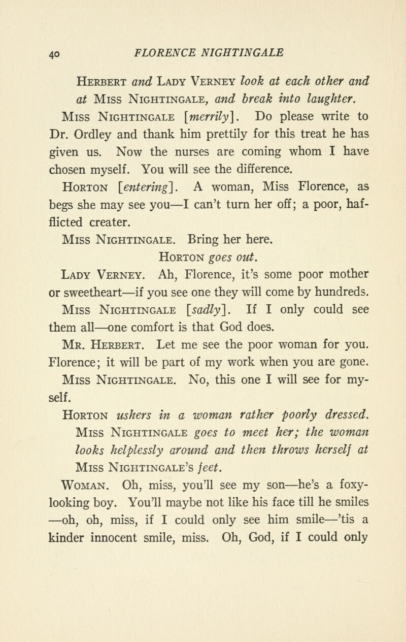 Herbert and Lady Verney look at each other and at Miss Nightingale, and break into laughter. Miss Nightingale [merrily]. Do please write to Dr. Ordley and thank him prettily for this treat he has given us. Now the nurses are coming whom I have chosen myself. You will see the difference. Horton [^entering]. A woman, Miss Florence, as begs she may see you—I can't turn her off; a poor, haf- fiicted creater. Miss Nightingale. Bring her here. Horton goes out. Lady Verney. Ah, Florence, it's some poor mother or sweetheart—if you see one they will come by hundreds. Miss Nightingale {^sadlyl. If I only could see them all—one comfort is that God does. Mr. Herbert. Let me see the poor woman for you. Florence; it will be part of my work when you are gone. Miss Nightingale. No, this one I will see for my- self. Horton ushers in a woman rather poorly dressed. Miss Nightingale goes to meet her; the woman looks helplessly around and then throws herself at Miss Nightingale's feet. Woman. Oh, miss, you'll see my son—he's a foxy- looking boy. You'll maybe not like his face till he smiles —oh, oh, miss, if I could only see him smile—'tis a kinder innocent smile, miss. Oh, God, if I could only