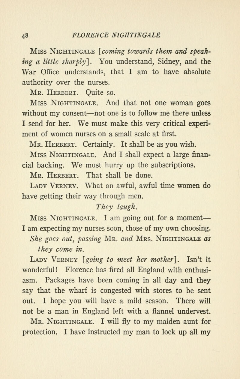 Miss Nightingale [coming towards them and speak- ing a little sharply']. You understand, Sidney, and the War Office understands, that I am to have absolute authority over the nurses. Mr. Herbert. Quite so. Miss Nightingale. And that not one woman goes without my consent—not one is to follow me there unless I send for her. We must make this very critical experi- ment of women nurses on a small scale at first. Mr. Herbert. Certainly. It shall be as you wish. Miss Nightingale. And I shall expect a large finan- cial backing. We must hurry up the subscriptions. Mr. Herbert. That shall be done. Lady Verney. What an awful, awful time women do have getting their way through men. They laugh. Miss Nightingale. I am going out for a moment— I am expecting my nurses soon, those of my own choosing. She goes out, passing Mr. and Mrs. Nightingale as they come in. Lady Verney [going to meet her mother']. Isn't it wonderful! Florence has fired all England with enthusi- asm. Packages have been coming in all day and they say that the wharf is congested with stores to be sent out. I hope you will have a mild season. There will not be a man in England left with a flannel undervest. Mr. Nightingale. I will fly to my maiden aunt for protection. I have instructed my man to lock up all my