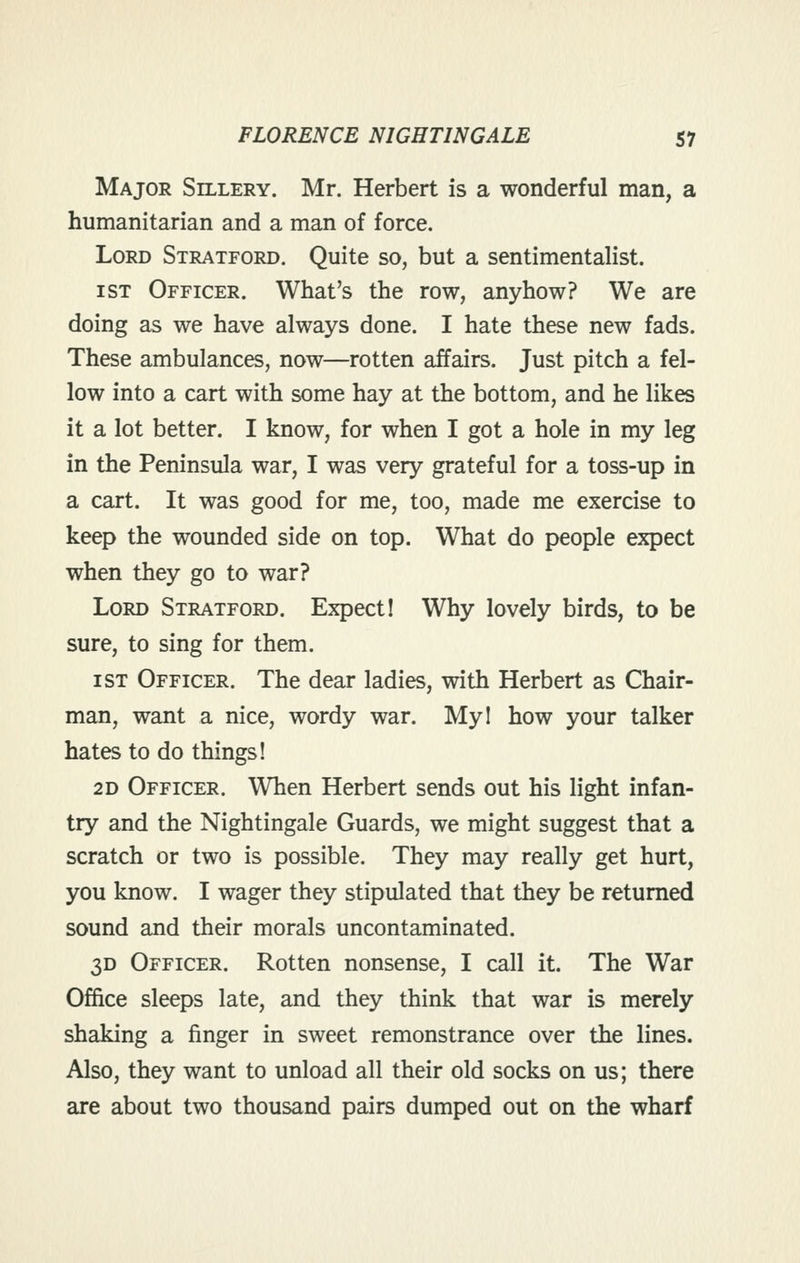 Major Sillery. Mr. Herbert is a wonderful man, a humanitarian and a man of force. Lord Stratford. Quite so, but a sentimentalist. 1ST Officer. What's the row, anyhow? We are doing as we have always done. I hate these new fads. These ambulances, now—rotten affairs. Just pitch a fel- low into a cart with some hay at the bottom, and he likes it a lot better. I know, for when I got a hole in my leg in the Peninsula war, I was very grateful for a toss-up in a cart. It was good for me, too, made me exercise to keep the wounded side on top. What do people expect when they go to war? Lord Stratford. Expect! Why lovely birds, to be sure, to sing for them. 1ST Officer. The dear ladies, with Herbert as Chair- man, want a nice, wordy war. Myl how your talker hates to do things! 2D Officer. When Herbert sends out his light infan- try and the Nightingale Guards, we might suggest that a scratch or two is possible. They may really get hurt, you know. I wager they stipulated that they be returned sound and their morals uncontaminated. 3D Officer. Rotten nonsense, I call it. The War Office sleeps late, and they think that war is merely shaking a finger in sweet remonstrance over the lines. Also, they want to unload all their old socks on us; there are about two thousand pairs dumped out on the wharf