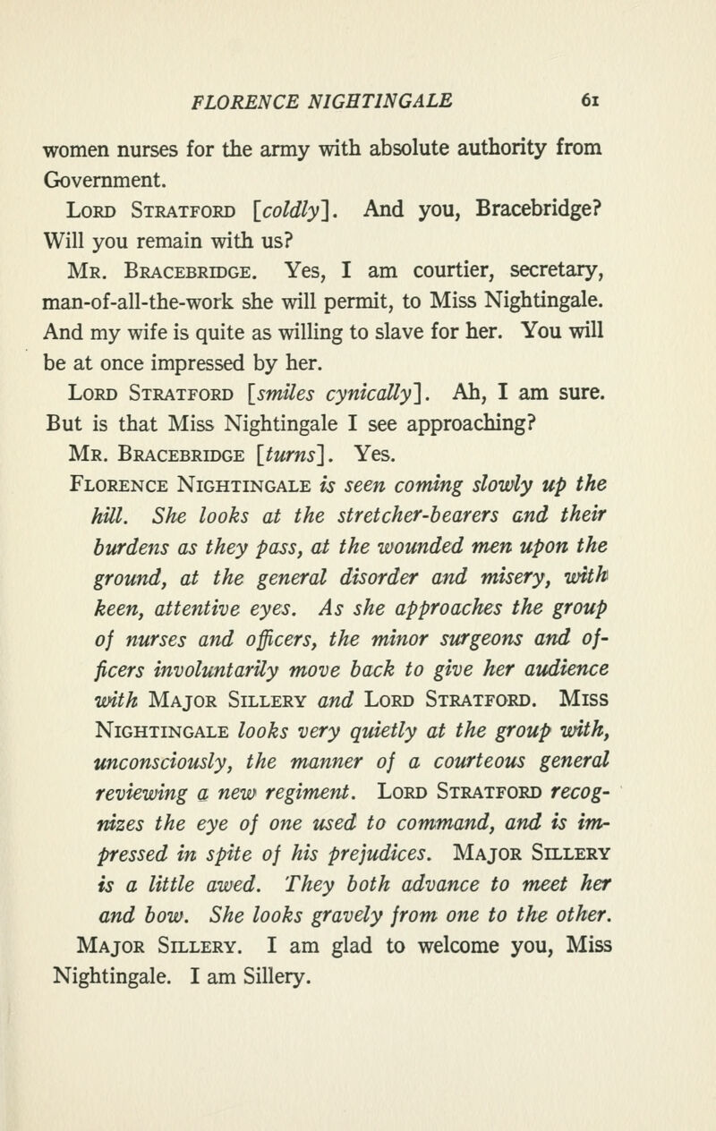 women nurses for the army with absolute authority from Government. Lord Stratford [coldly^. And you, Bracebridge? Will you remain with us? Mr. Bracebrddge. Yes, I am courtier, secretary, man-of-all-the-work she will permit, to Miss Nightingale. And my wife is quite as willing to slave for her. You will be at once impressed by her. Lord Stratford [^smUes cynically']. Ah, I am sure. But is that Miss Nightingale I see approaching? Mr. Bracebridge [turns']. Yes. Florence Nightingale is seen coming slowly up the hill. She looks at the stretcher-bearers and their burdens as they pass, at the wounded men upon the ground, at the general disorder and misery, with keen, attentive eyes. As she approaches the group of nurses and officers, the minor surgeons and of- ficers involuntarily move back to give her audience with Major Sillery and Lord Stratford. Miss Nightingale looks very quietly at the group with, unconsciously, the manner of a courteous general reviewing a new regiment. Lord Stratford recog- nizes the eye of one used to command, and is irrir pressed in spite of his prejudices. Major Sillery is a little awed. They both advance to meet her and bow. She looks gravely from one to the other. Major Sillery. I am glad to welcome you. Miss Nightingale. I am Sillery.