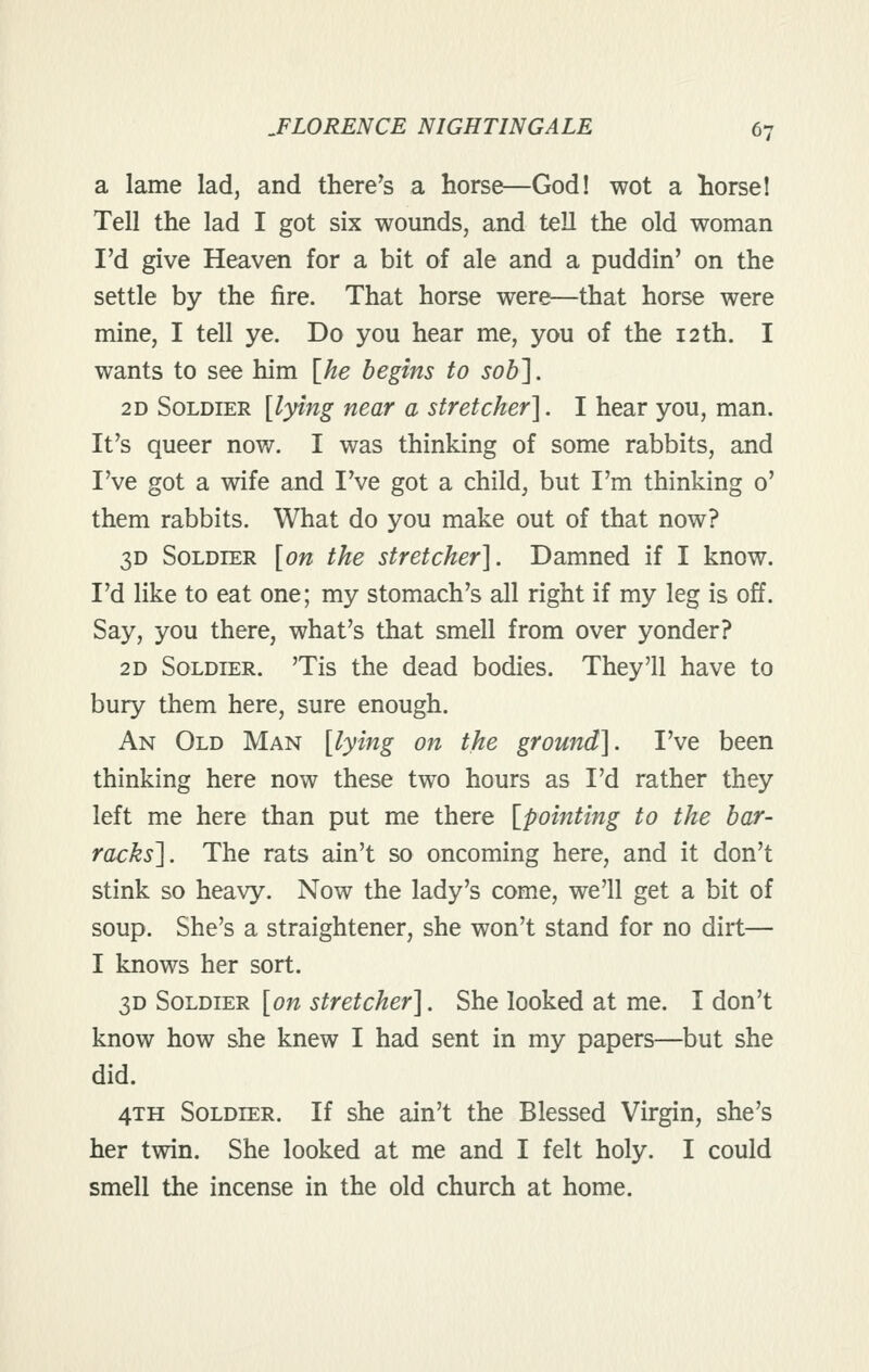 a lame lad, and there^s a horse—God! wot a borsel Tell the lad I got six wounds, and tell the old woman I'd give Heaven for a bit of ale and a puddin' on the settle by the fire. That horse were—that horse were mine, I tell ye. Do you hear me, you of the 12 th. I wants to see him [^he begins to sob']. 2D Soldier {lying near a stretcher]. I hear you, man. It^s queer now. I was thinking of some rabbits, and I've got a wife and IVe got a child, but I'm thinking 0' them rabbits. What do you make out of that now? 3D Soldier [on the stretcher]. Damned if I know. I'd like to eat one; my stomach's all right if my leg is off. Say, you there, what's that smell from over yonder? 2D Soldier. 'Tis the dead bodies. They'll have to bury them here, sure enough. An Old Man [lying on the ground]. I've been thinking here now these two hours as I'd rather they left me here than put me there [pointing to the bar- racks]. The rats ain't so oncoming here, and it don't stink so heavy. Now the lady's come, we'll get a bit of soup. She's a straightener, she won't stand for no dirt— I knows her sort. 3D Soldier [on stretcher]. She looked at me. I don't know how she knew I had sent in my papers—but she did. 4TH Soldier. If she ain't the Blessed Virgin, she's her twin. She looked at me and I felt holy. I could smell the incense in the old church at home.