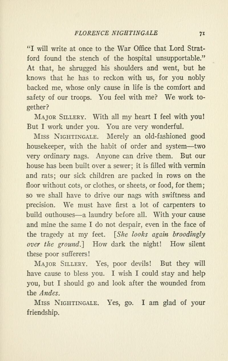 I will write at once to the War Office that Lord Strat- ford found the stench of the hospital unsupportable.'* At that, he shrugged his shoulders and went, but he knows that he has to reckon with us, for you nobly- backed me, whose only cause in life is the comfort and safety of our troops. You feel with me? We work to- gether? Major Sillery. With all my heart I feel with you! But I work under you. You are very wonderful. Miss Nightingale. Merely an old-fashioned good housekeeper, with the habit of order and system—two very ordinary nags. Anyone can drive them. But our house has been built over a sewer; it is filled with vermin and rats; our sick children are packed in rows on the floor without cots, or clothes, or sheets, or food, for them; so we shall have to drive our nags with swiftness and precision. We must have first a lot of carpenters to build outhouses—a laundry before all. With your cause and mine the same I do not despair, even in the face of the tragedy at my feet. [^She looks again broodingly over the ground.'] How dark the night! How silent these poor sufferers! Major Sillery. Yes, poor devils! But they will have cause to bless you. I wish I could stay and help you, but I should go and look after the wounded from the Andes. Miss Nightingale. Yes, go. I am glad of your friendship.