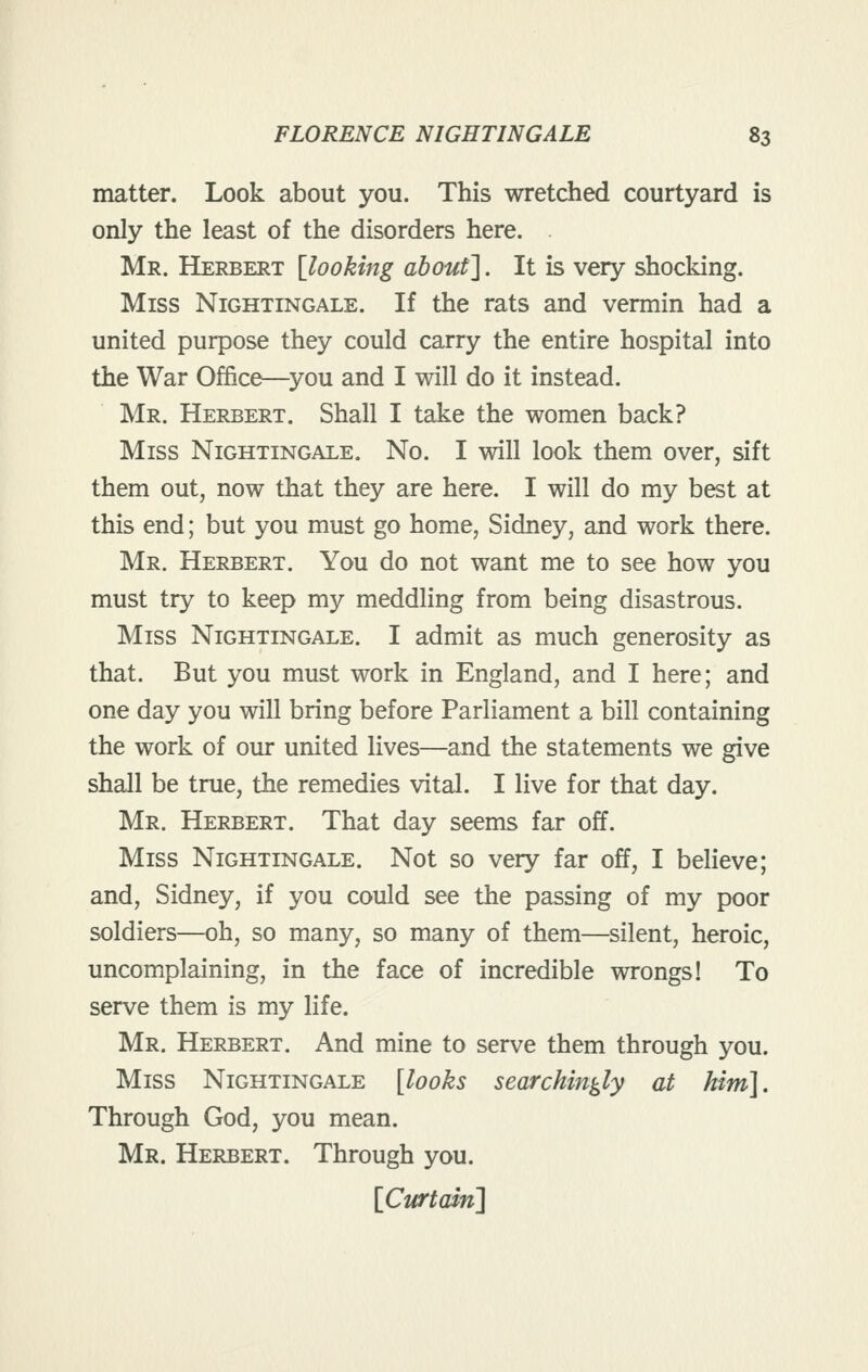 matter. Look about you. This wretched courtyard is only the least of the disorders here. . Mr. Herbert [looking about]. It is very shocking. Miss Nightingale. If the rats and vermin had a united purpose they could carry the entire hospital into the War Office—^you and I will do it instead. Mr. Herbert. Shall I take the women back? Miss Nightingale. No. I will look them over, sift them out, now that they are here. I will do my best at this end; but you must go home, Sidney, and work there. Mr. Herbert. You do not want me to see how you must try to keep my meddling from being disastrous. Miss Nightingale. I admit as much generosity as that. But you must work in England, and I here; and one day you will bring before Parliament a bill containing the work of our united lives—and the statements we give shall be true, the remedies vital. I live for that day. Mr. Herbert. That day seems far off. Miss Nightingale. Not so very far off, I believe; and, Sidney, if you could see the passing of my poor soldiers—oh, so many, so many of them—silent, heroic, uncomplaining, in the face of incredible wrongs! To serve them is my life. Mr. Herbert. And mine to serve them through you. Miss Nightingale [looks searchingly at him]. Through God, you mean. Mr. Herbert. Through you.