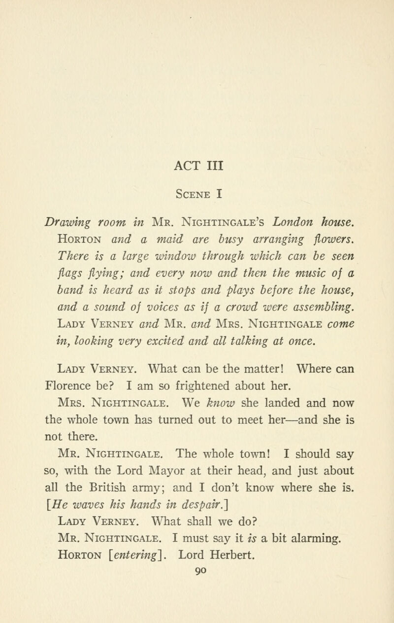 ACT III Scene I Drawing room in Mr. Nightingale's London house. HoRTON and a maid are busy arranging flowers. There is a large window through which can be seen flags flying; and every now and then the music of a band is heard as it stops and plays before the house, and a sound of voices as if a crowd were assembling. Lady Verney and Mr. and Mrs. Nightingale come in, looking very excited and all talking at once. Lady Verney. What can be the matter! Where can Florence be? I am so frightened about her. Mrs. Nightingale. We know she landed and now the whole town has turned out to meet her—and she is not there. Mr. Nightingale. The whole town! I should say so, with the Lord Mayor at their head, and just about all the British army; and I don't know where she is. \^He waves his hands in despair.'] Lady Verney. What shall we do? Mr. Nightingale. I must say it is a bit alarming. Horton [entering]. Lord Herbert.